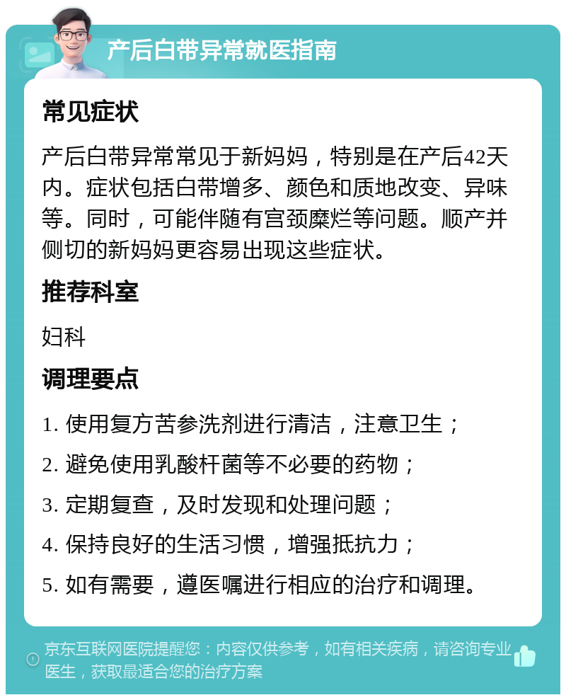 产后白带异常就医指南 常见症状 产后白带异常常见于新妈妈，特别是在产后42天内。症状包括白带增多、颜色和质地改变、异味等。同时，可能伴随有宫颈糜烂等问题。顺产并侧切的新妈妈更容易出现这些症状。 推荐科室 妇科 调理要点 1. 使用复方苦参洗剂进行清洁，注意卫生； 2. 避免使用乳酸杆菌等不必要的药物； 3. 定期复查，及时发现和处理问题； 4. 保持良好的生活习惯，增强抵抗力； 5. 如有需要，遵医嘱进行相应的治疗和调理。