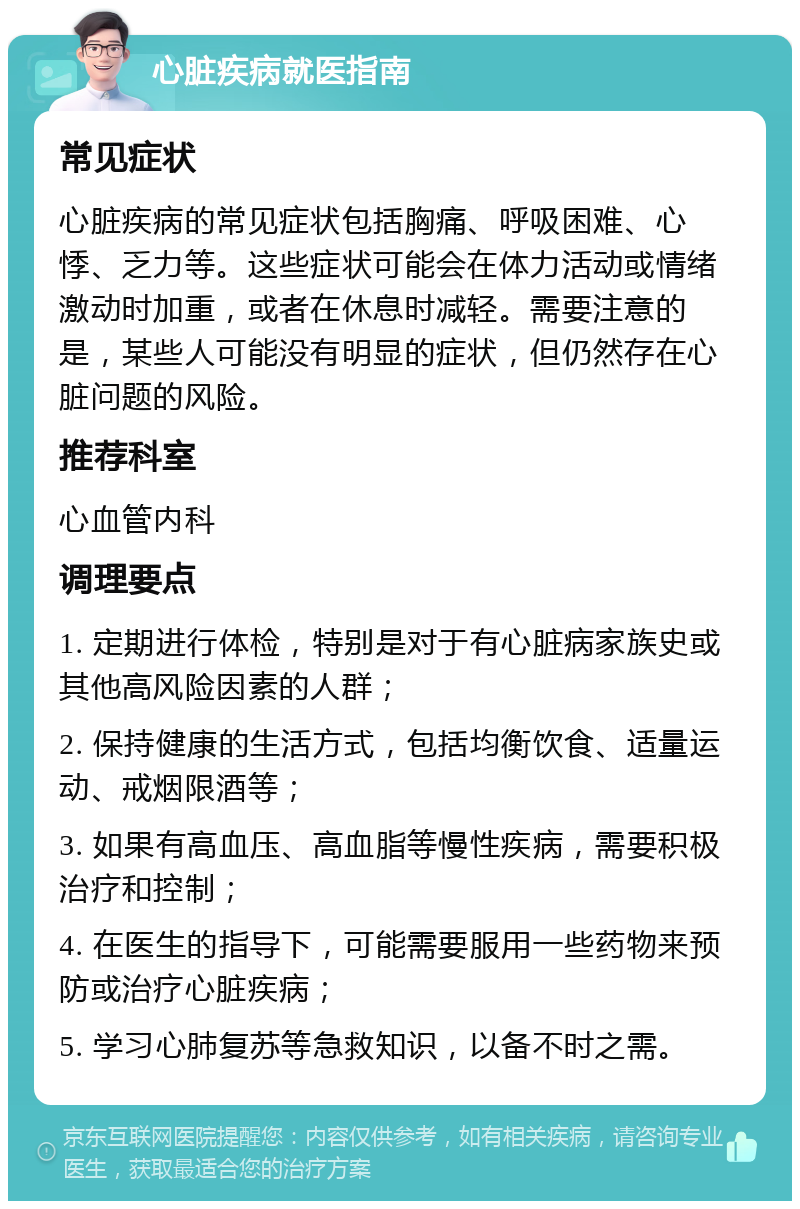 心脏疾病就医指南 常见症状 心脏疾病的常见症状包括胸痛、呼吸困难、心悸、乏力等。这些症状可能会在体力活动或情绪激动时加重，或者在休息时减轻。需要注意的是，某些人可能没有明显的症状，但仍然存在心脏问题的风险。 推荐科室 心血管内科 调理要点 1. 定期进行体检，特别是对于有心脏病家族史或其他高风险因素的人群； 2. 保持健康的生活方式，包括均衡饮食、适量运动、戒烟限酒等； 3. 如果有高血压、高血脂等慢性疾病，需要积极治疗和控制； 4. 在医生的指导下，可能需要服用一些药物来预防或治疗心脏疾病； 5. 学习心肺复苏等急救知识，以备不时之需。