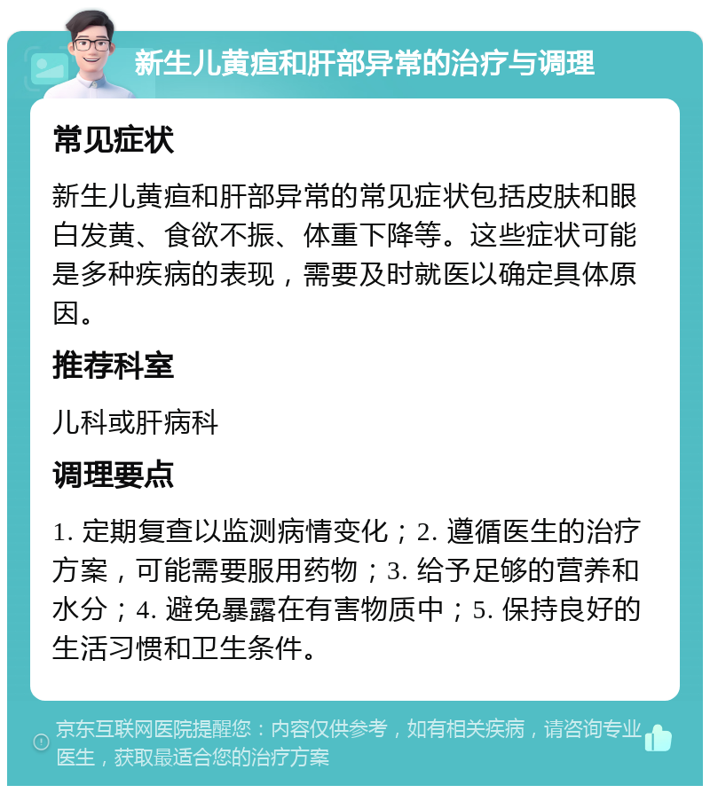 新生儿黄疸和肝部异常的治疗与调理 常见症状 新生儿黄疸和肝部异常的常见症状包括皮肤和眼白发黄、食欲不振、体重下降等。这些症状可能是多种疾病的表现，需要及时就医以确定具体原因。 推荐科室 儿科或肝病科 调理要点 1. 定期复查以监测病情变化；2. 遵循医生的治疗方案，可能需要服用药物；3. 给予足够的营养和水分；4. 避免暴露在有害物质中；5. 保持良好的生活习惯和卫生条件。