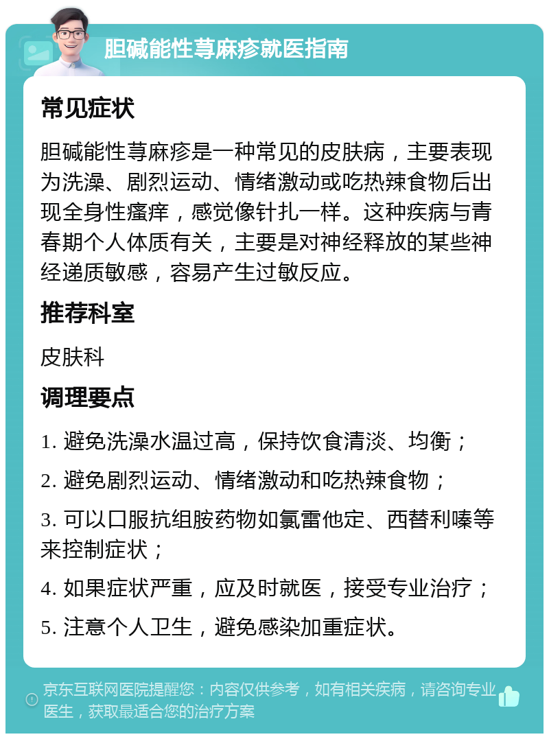 胆碱能性荨麻疹就医指南 常见症状 胆碱能性荨麻疹是一种常见的皮肤病，主要表现为洗澡、剧烈运动、情绪激动或吃热辣食物后出现全身性瘙痒，感觉像针扎一样。这种疾病与青春期个人体质有关，主要是对神经释放的某些神经递质敏感，容易产生过敏反应。 推荐科室 皮肤科 调理要点 1. 避免洗澡水温过高，保持饮食清淡、均衡； 2. 避免剧烈运动、情绪激动和吃热辣食物； 3. 可以口服抗组胺药物如氯雷他定、西替利嗪等来控制症状； 4. 如果症状严重，应及时就医，接受专业治疗； 5. 注意个人卫生，避免感染加重症状。