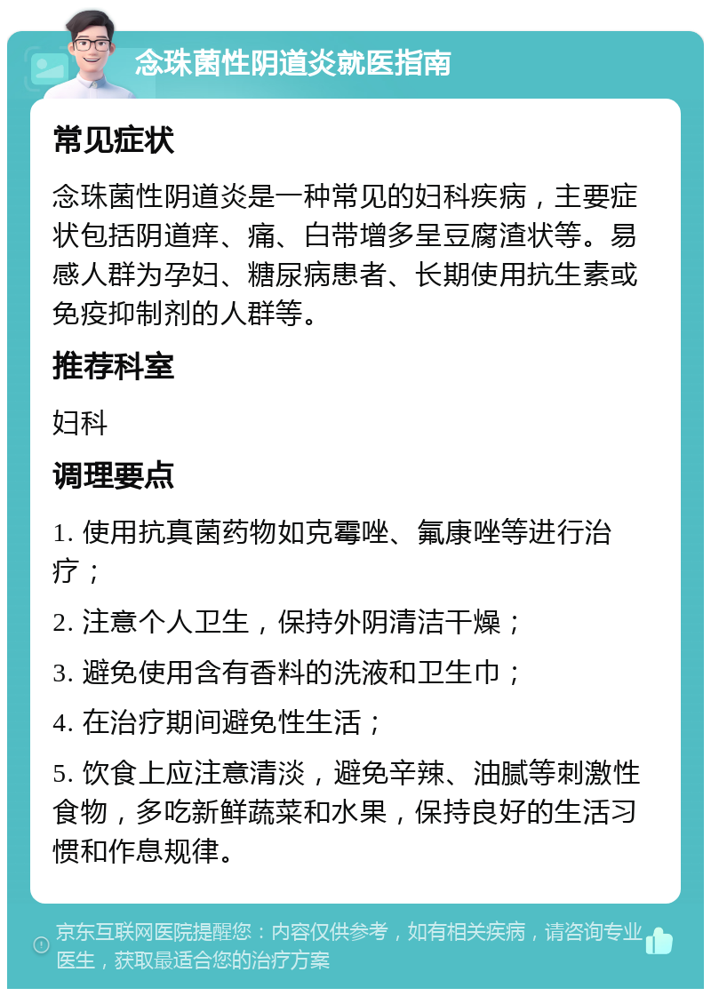 念珠菌性阴道炎就医指南 常见症状 念珠菌性阴道炎是一种常见的妇科疾病，主要症状包括阴道痒、痛、白带增多呈豆腐渣状等。易感人群为孕妇、糖尿病患者、长期使用抗生素或免疫抑制剂的人群等。 推荐科室 妇科 调理要点 1. 使用抗真菌药物如克霉唑、氟康唑等进行治疗； 2. 注意个人卫生，保持外阴清洁干燥； 3. 避免使用含有香料的洗液和卫生巾； 4. 在治疗期间避免性生活； 5. 饮食上应注意清淡，避免辛辣、油腻等刺激性食物，多吃新鲜蔬菜和水果，保持良好的生活习惯和作息规律。