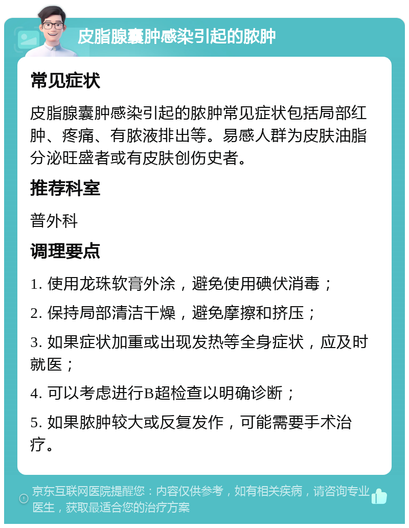 皮脂腺囊肿感染引起的脓肿 常见症状 皮脂腺囊肿感染引起的脓肿常见症状包括局部红肿、疼痛、有脓液排出等。易感人群为皮肤油脂分泌旺盛者或有皮肤创伤史者。 推荐科室 普外科 调理要点 1. 使用龙珠软膏外涂，避免使用碘伏消毒； 2. 保持局部清洁干燥，避免摩擦和挤压； 3. 如果症状加重或出现发热等全身症状，应及时就医； 4. 可以考虑进行B超检查以明确诊断； 5. 如果脓肿较大或反复发作，可能需要手术治疗。