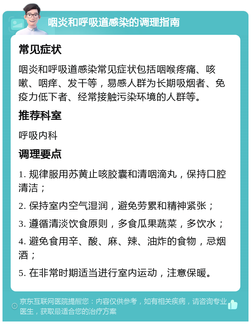 咽炎和呼吸道感染的调理指南 常见症状 咽炎和呼吸道感染常见症状包括咽喉疼痛、咳嗽、咽痒、发干等，易感人群为长期吸烟者、免疫力低下者、经常接触污染环境的人群等。 推荐科室 呼吸内科 调理要点 1. 规律服用苏黄止咳胶囊和清咽滴丸，保持口腔清洁； 2. 保持室内空气湿润，避免劳累和精神紧张； 3. 遵循清淡饮食原则，多食瓜果蔬菜，多饮水； 4. 避免食用辛、酸、麻、辣、油炸的食物，忌烟酒； 5. 在非常时期适当进行室内运动，注意保暖。