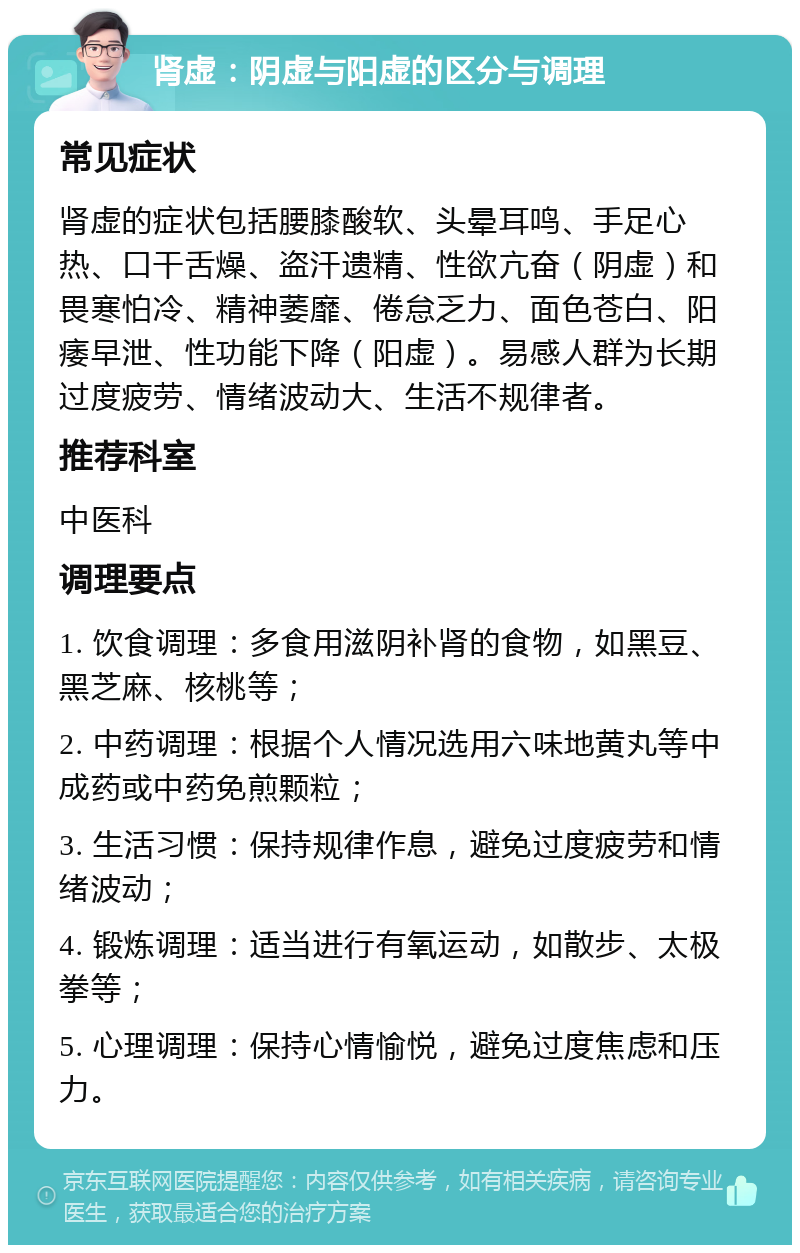 肾虚：阴虚与阳虚的区分与调理 常见症状 肾虚的症状包括腰膝酸软、头晕耳鸣、手足心热、口干舌燥、盗汗遗精、性欲亢奋（阴虚）和畏寒怕冷、精神萎靡、倦怠乏力、面色苍白、阳痿早泄、性功能下降（阳虚）。易感人群为长期过度疲劳、情绪波动大、生活不规律者。 推荐科室 中医科 调理要点 1. 饮食调理：多食用滋阴补肾的食物，如黑豆、黑芝麻、核桃等； 2. 中药调理：根据个人情况选用六味地黄丸等中成药或中药免煎颗粒； 3. 生活习惯：保持规律作息，避免过度疲劳和情绪波动； 4. 锻炼调理：适当进行有氧运动，如散步、太极拳等； 5. 心理调理：保持心情愉悦，避免过度焦虑和压力。