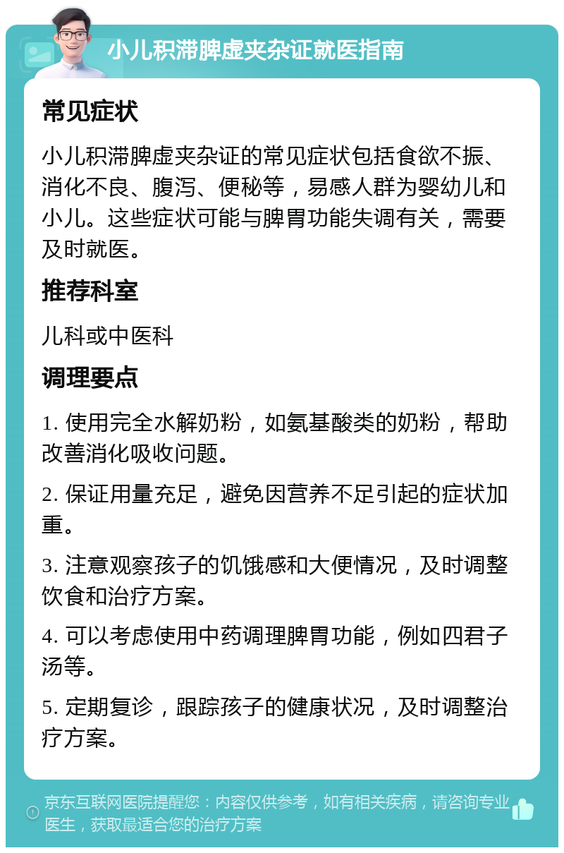 小儿积滞脾虚夹杂证就医指南 常见症状 小儿积滞脾虚夹杂证的常见症状包括食欲不振、消化不良、腹泻、便秘等，易感人群为婴幼儿和小儿。这些症状可能与脾胃功能失调有关，需要及时就医。 推荐科室 儿科或中医科 调理要点 1. 使用完全水解奶粉，如氨基酸类的奶粉，帮助改善消化吸收问题。 2. 保证用量充足，避免因营养不足引起的症状加重。 3. 注意观察孩子的饥饿感和大便情况，及时调整饮食和治疗方案。 4. 可以考虑使用中药调理脾胃功能，例如四君子汤等。 5. 定期复诊，跟踪孩子的健康状况，及时调整治疗方案。