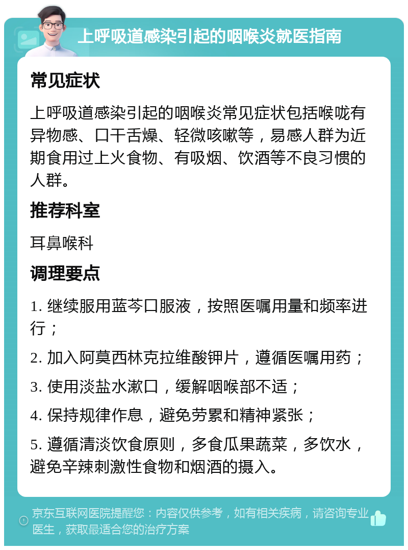 上呼吸道感染引起的咽喉炎就医指南 常见症状 上呼吸道感染引起的咽喉炎常见症状包括喉咙有异物感、口干舌燥、轻微咳嗽等，易感人群为近期食用过上火食物、有吸烟、饮酒等不良习惯的人群。 推荐科室 耳鼻喉科 调理要点 1. 继续服用蓝芩口服液，按照医嘱用量和频率进行； 2. 加入阿莫西林克拉维酸钾片，遵循医嘱用药； 3. 使用淡盐水漱口，缓解咽喉部不适； 4. 保持规律作息，避免劳累和精神紧张； 5. 遵循清淡饮食原则，多食瓜果蔬菜，多饮水，避免辛辣刺激性食物和烟酒的摄入。