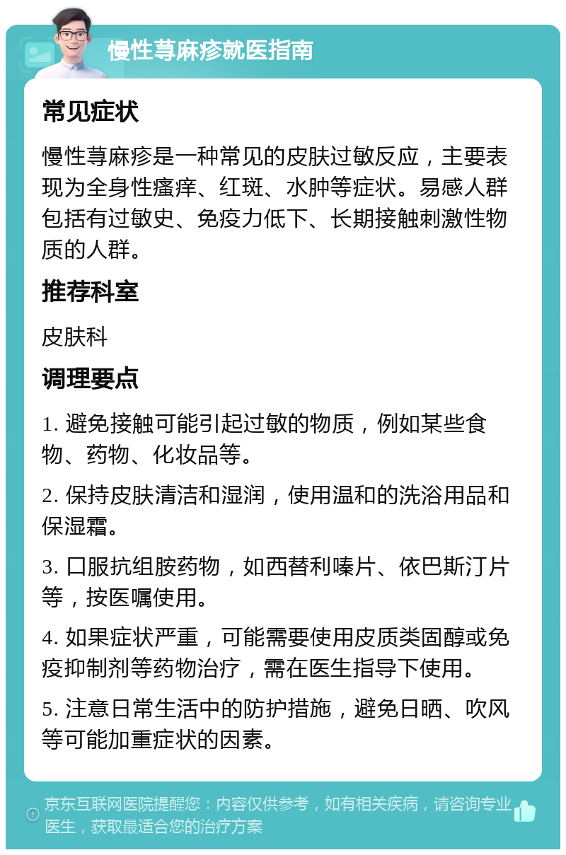 慢性荨麻疹就医指南 常见症状 慢性荨麻疹是一种常见的皮肤过敏反应，主要表现为全身性瘙痒、红斑、水肿等症状。易感人群包括有过敏史、免疫力低下、长期接触刺激性物质的人群。 推荐科室 皮肤科 调理要点 1. 避免接触可能引起过敏的物质，例如某些食物、药物、化妆品等。 2. 保持皮肤清洁和湿润，使用温和的洗浴用品和保湿霜。 3. 口服抗组胺药物，如西替利嗪片、依巴斯汀片等，按医嘱使用。 4. 如果症状严重，可能需要使用皮质类固醇或免疫抑制剂等药物治疗，需在医生指导下使用。 5. 注意日常生活中的防护措施，避免日晒、吹风等可能加重症状的因素。