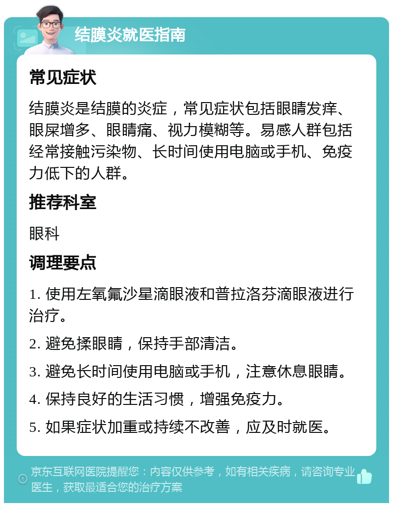 结膜炎就医指南 常见症状 结膜炎是结膜的炎症，常见症状包括眼睛发痒、眼屎增多、眼睛痛、视力模糊等。易感人群包括经常接触污染物、长时间使用电脑或手机、免疫力低下的人群。 推荐科室 眼科 调理要点 1. 使用左氧氟沙星滴眼液和普拉洛芬滴眼液进行治疗。 2. 避免揉眼睛，保持手部清洁。 3. 避免长时间使用电脑或手机，注意休息眼睛。 4. 保持良好的生活习惯，增强免疫力。 5. 如果症状加重或持续不改善，应及时就医。