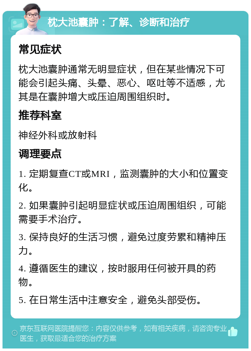 枕大池囊肿：了解、诊断和治疗 常见症状 枕大池囊肿通常无明显症状，但在某些情况下可能会引起头痛、头晕、恶心、呕吐等不适感，尤其是在囊肿增大或压迫周围组织时。 推荐科室 神经外科或放射科 调理要点 1. 定期复查CT或MRI，监测囊肿的大小和位置变化。 2. 如果囊肿引起明显症状或压迫周围组织，可能需要手术治疗。 3. 保持良好的生活习惯，避免过度劳累和精神压力。 4. 遵循医生的建议，按时服用任何被开具的药物。 5. 在日常生活中注意安全，避免头部受伤。