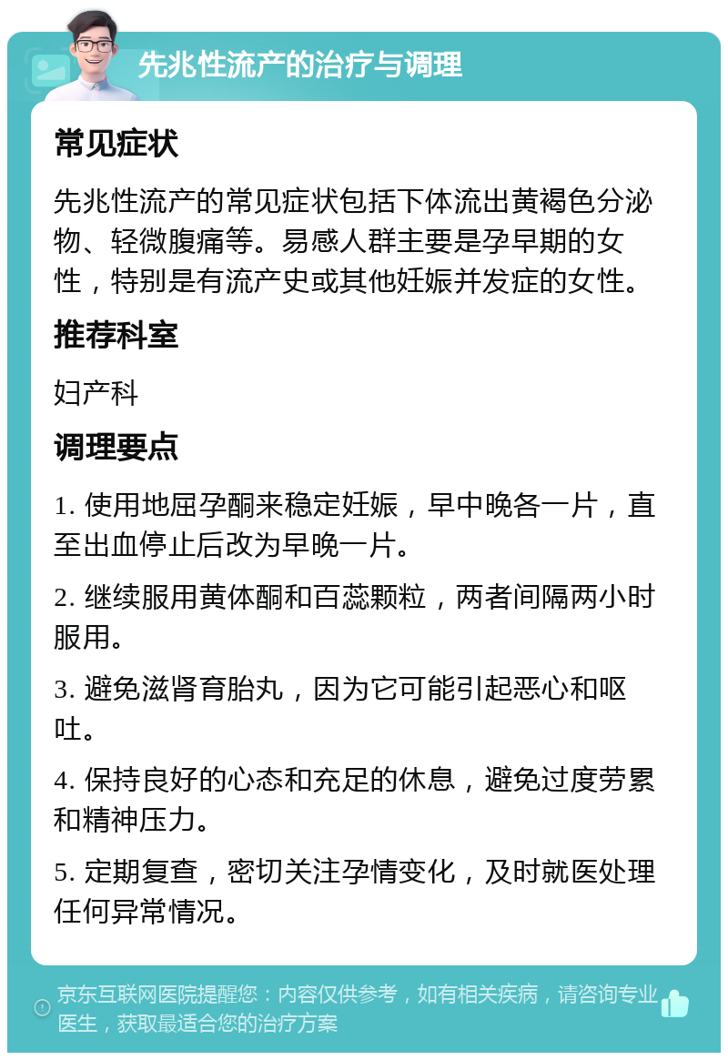 先兆性流产的治疗与调理 常见症状 先兆性流产的常见症状包括下体流出黄褐色分泌物、轻微腹痛等。易感人群主要是孕早期的女性，特别是有流产史或其他妊娠并发症的女性。 推荐科室 妇产科 调理要点 1. 使用地屈孕酮来稳定妊娠，早中晚各一片，直至出血停止后改为早晚一片。 2. 继续服用黄体酮和百蕊颗粒，两者间隔两小时服用。 3. 避免滋肾育胎丸，因为它可能引起恶心和呕吐。 4. 保持良好的心态和充足的休息，避免过度劳累和精神压力。 5. 定期复查，密切关注孕情变化，及时就医处理任何异常情况。