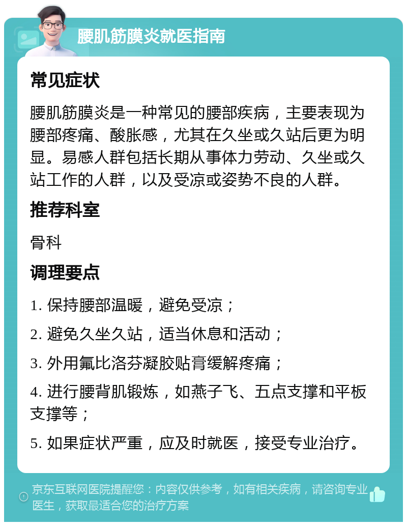 腰肌筋膜炎就医指南 常见症状 腰肌筋膜炎是一种常见的腰部疾病，主要表现为腰部疼痛、酸胀感，尤其在久坐或久站后更为明显。易感人群包括长期从事体力劳动、久坐或久站工作的人群，以及受凉或姿势不良的人群。 推荐科室 骨科 调理要点 1. 保持腰部温暖，避免受凉； 2. 避免久坐久站，适当休息和活动； 3. 外用氟比洛芬凝胶贴膏缓解疼痛； 4. 进行腰背肌锻炼，如燕子飞、五点支撑和平板支撑等； 5. 如果症状严重，应及时就医，接受专业治疗。