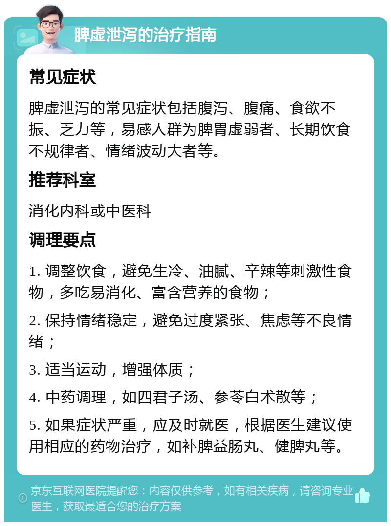 脾虚泄泻的治疗指南 常见症状 脾虚泄泻的常见症状包括腹泻、腹痛、食欲不振、乏力等，易感人群为脾胃虚弱者、长期饮食不规律者、情绪波动大者等。 推荐科室 消化内科或中医科 调理要点 1. 调整饮食，避免生冷、油腻、辛辣等刺激性食物，多吃易消化、富含营养的食物； 2. 保持情绪稳定，避免过度紧张、焦虑等不良情绪； 3. 适当运动，增强体质； 4. 中药调理，如四君子汤、参苓白术散等； 5. 如果症状严重，应及时就医，根据医生建议使用相应的药物治疗，如补脾益肠丸、健脾丸等。