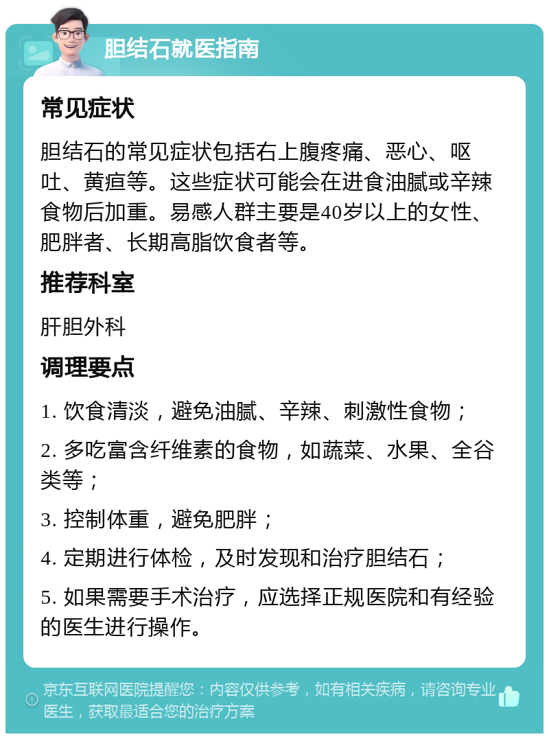 胆结石就医指南 常见症状 胆结石的常见症状包括右上腹疼痛、恶心、呕吐、黄疸等。这些症状可能会在进食油腻或辛辣食物后加重。易感人群主要是40岁以上的女性、肥胖者、长期高脂饮食者等。 推荐科室 肝胆外科 调理要点 1. 饮食清淡，避免油腻、辛辣、刺激性食物； 2. 多吃富含纤维素的食物，如蔬菜、水果、全谷类等； 3. 控制体重，避免肥胖； 4. 定期进行体检，及时发现和治疗胆结石； 5. 如果需要手术治疗，应选择正规医院和有经验的医生进行操作。