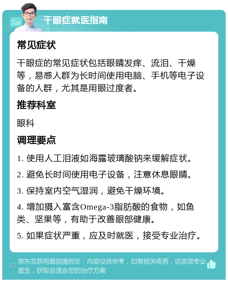 干眼症就医指南 常见症状 干眼症的常见症状包括眼睛发痒、流泪、干燥等，易感人群为长时间使用电脑、手机等电子设备的人群，尤其是用眼过度者。 推荐科室 眼科 调理要点 1. 使用人工泪液如海露玻璃酸钠来缓解症状。 2. 避免长时间使用电子设备，注意休息眼睛。 3. 保持室内空气湿润，避免干燥环境。 4. 增加摄入富含Omega-3脂肪酸的食物，如鱼类、坚果等，有助于改善眼部健康。 5. 如果症状严重，应及时就医，接受专业治疗。