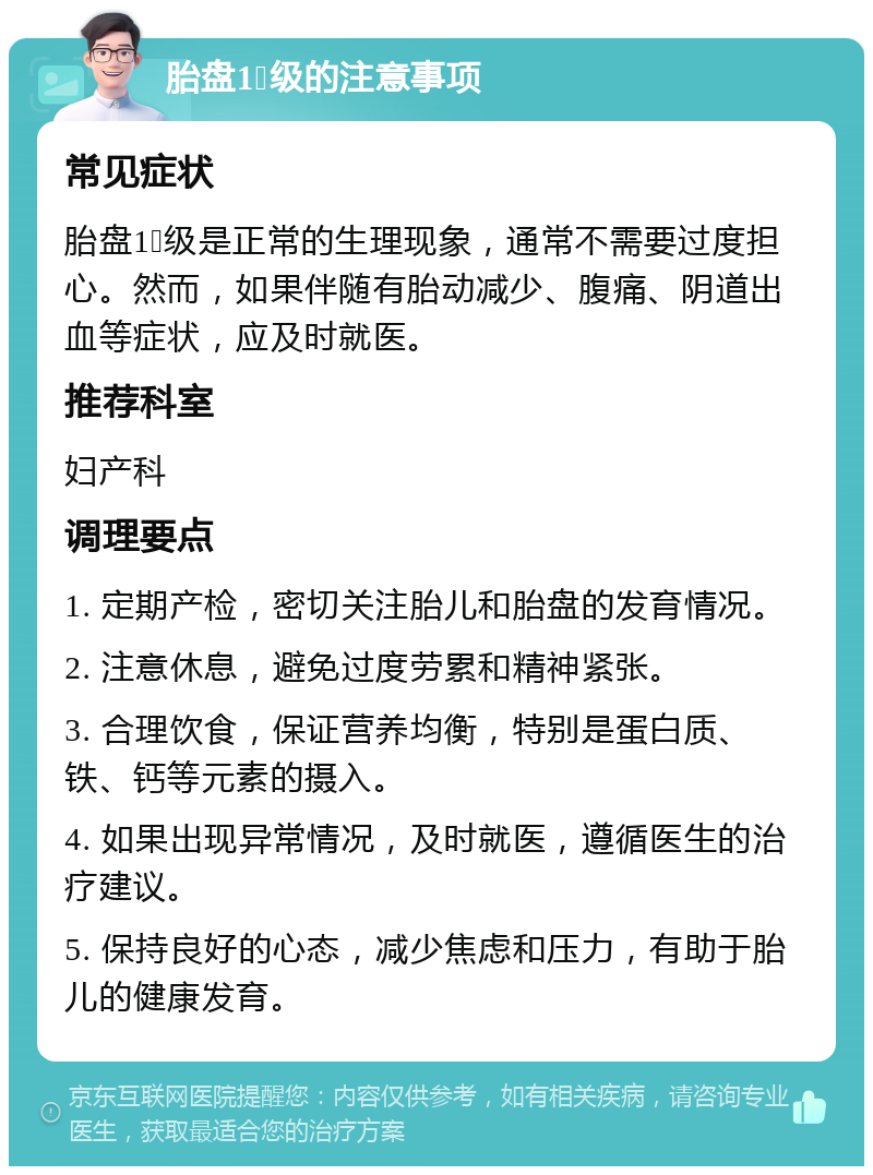 胎盘1➕级的注意事项 常见症状 胎盘1➕级是正常的生理现象，通常不需要过度担心。然而，如果伴随有胎动减少、腹痛、阴道出血等症状，应及时就医。 推荐科室 妇产科 调理要点 1. 定期产检，密切关注胎儿和胎盘的发育情况。 2. 注意休息，避免过度劳累和精神紧张。 3. 合理饮食，保证营养均衡，特别是蛋白质、铁、钙等元素的摄入。 4. 如果出现异常情况，及时就医，遵循医生的治疗建议。 5. 保持良好的心态，减少焦虑和压力，有助于胎儿的健康发育。