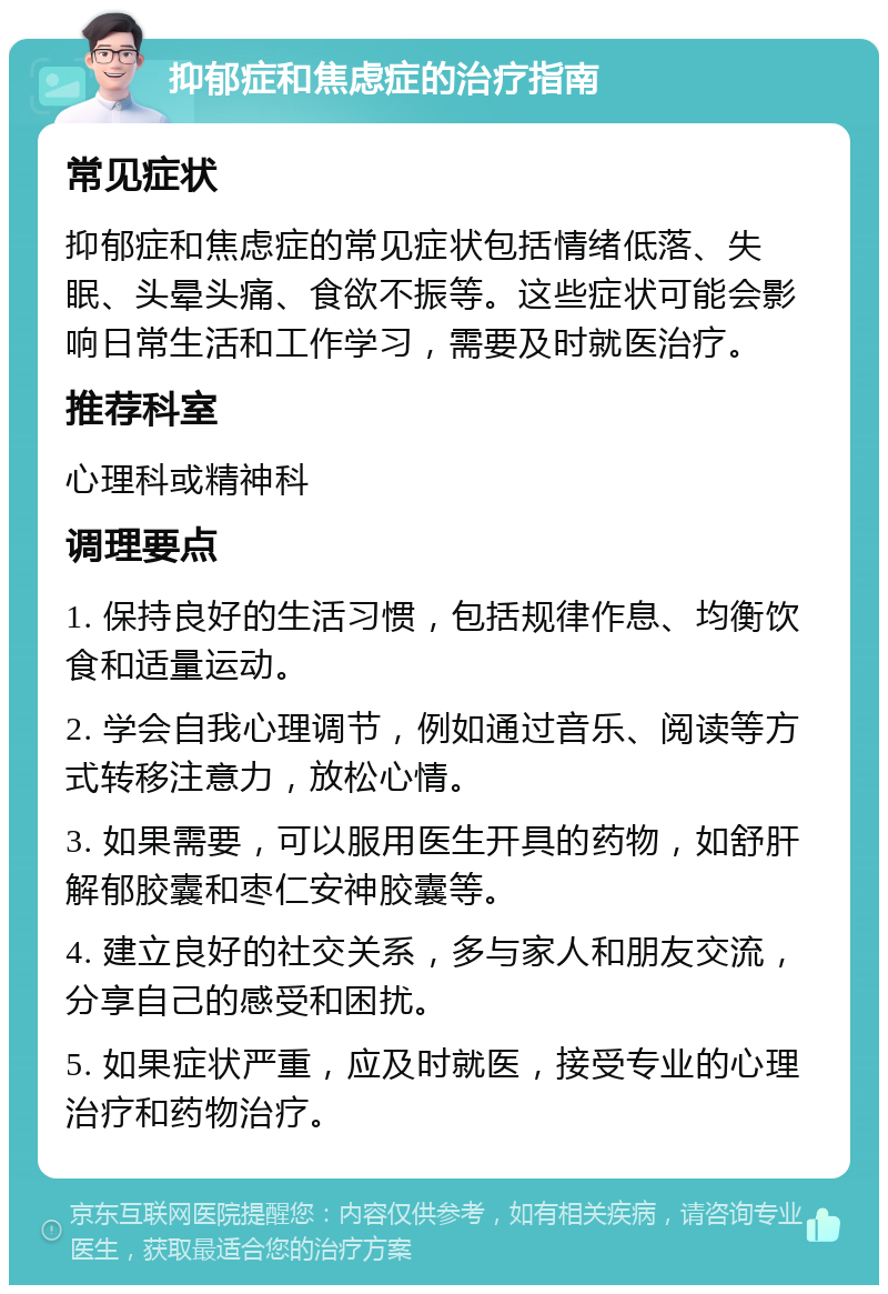 抑郁症和焦虑症的治疗指南 常见症状 抑郁症和焦虑症的常见症状包括情绪低落、失眠、头晕头痛、食欲不振等。这些症状可能会影响日常生活和工作学习，需要及时就医治疗。 推荐科室 心理科或精神科 调理要点 1. 保持良好的生活习惯，包括规律作息、均衡饮食和适量运动。 2. 学会自我心理调节，例如通过音乐、阅读等方式转移注意力，放松心情。 3. 如果需要，可以服用医生开具的药物，如舒肝解郁胶囊和枣仁安神胶囊等。 4. 建立良好的社交关系，多与家人和朋友交流，分享自己的感受和困扰。 5. 如果症状严重，应及时就医，接受专业的心理治疗和药物治疗。