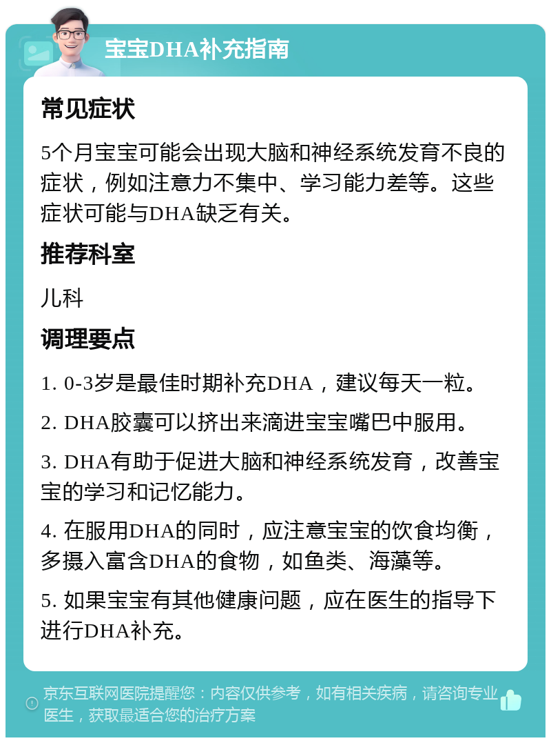 宝宝DHA补充指南 常见症状 5个月宝宝可能会出现大脑和神经系统发育不良的症状，例如注意力不集中、学习能力差等。这些症状可能与DHA缺乏有关。 推荐科室 儿科 调理要点 1. 0-3岁是最佳时期补充DHA，建议每天一粒。 2. DHA胶囊可以挤出来滴进宝宝嘴巴中服用。 3. DHA有助于促进大脑和神经系统发育，改善宝宝的学习和记忆能力。 4. 在服用DHA的同时，应注意宝宝的饮食均衡，多摄入富含DHA的食物，如鱼类、海藻等。 5. 如果宝宝有其他健康问题，应在医生的指导下进行DHA补充。