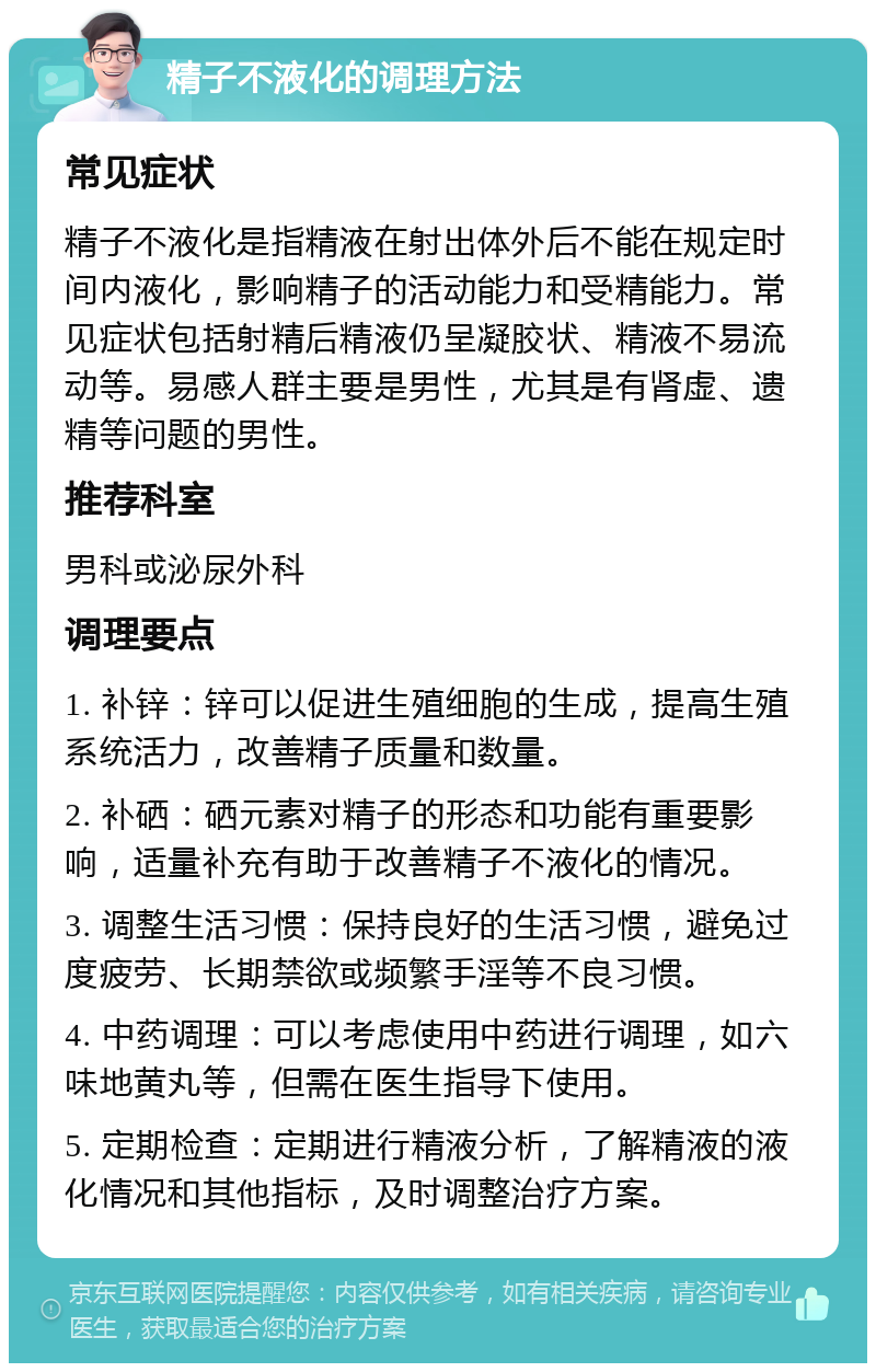 精子不液化的调理方法 常见症状 精子不液化是指精液在射出体外后不能在规定时间内液化，影响精子的活动能力和受精能力。常见症状包括射精后精液仍呈凝胶状、精液不易流动等。易感人群主要是男性，尤其是有肾虚、遗精等问题的男性。 推荐科室 男科或泌尿外科 调理要点 1. 补锌：锌可以促进生殖细胞的生成，提高生殖系统活力，改善精子质量和数量。 2. 补硒：硒元素对精子的形态和功能有重要影响，适量补充有助于改善精子不液化的情况。 3. 调整生活习惯：保持良好的生活习惯，避免过度疲劳、长期禁欲或频繁手淫等不良习惯。 4. 中药调理：可以考虑使用中药进行调理，如六味地黄丸等，但需在医生指导下使用。 5. 定期检查：定期进行精液分析，了解精液的液化情况和其他指标，及时调整治疗方案。