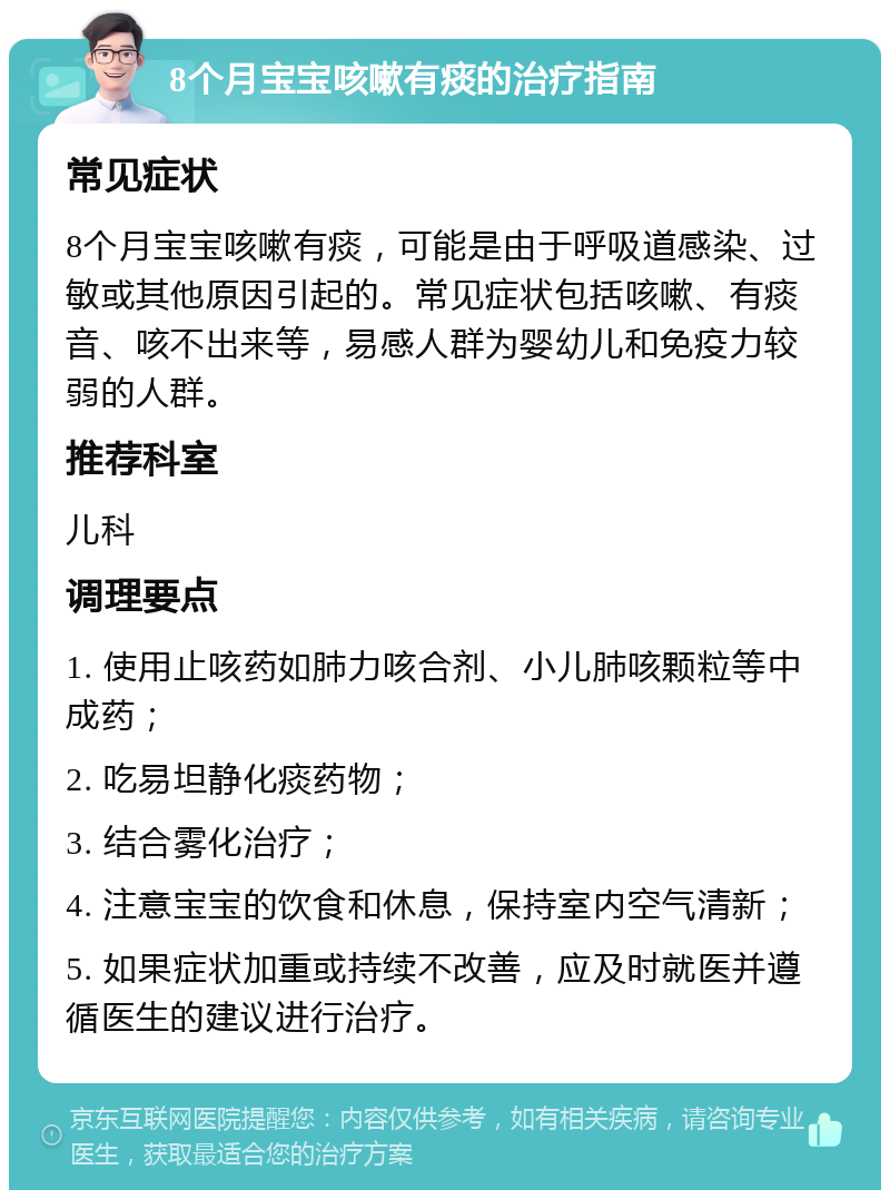 8个月宝宝咳嗽有痰的治疗指南 常见症状 8个月宝宝咳嗽有痰，可能是由于呼吸道感染、过敏或其他原因引起的。常见症状包括咳嗽、有痰音、咳不出来等，易感人群为婴幼儿和免疫力较弱的人群。 推荐科室 儿科 调理要点 1. 使用止咳药如肺力咳合剂、小儿肺咳颗粒等中成药； 2. 吃易坦静化痰药物； 3. 结合雾化治疗； 4. 注意宝宝的饮食和休息，保持室内空气清新； 5. 如果症状加重或持续不改善，应及时就医并遵循医生的建议进行治疗。