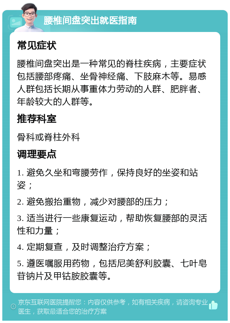 腰椎间盘突出就医指南 常见症状 腰椎间盘突出是一种常见的脊柱疾病，主要症状包括腰部疼痛、坐骨神经痛、下肢麻木等。易感人群包括长期从事重体力劳动的人群、肥胖者、年龄较大的人群等。 推荐科室 骨科或脊柱外科 调理要点 1. 避免久坐和弯腰劳作，保持良好的坐姿和站姿； 2. 避免搬抬重物，减少对腰部的压力； 3. 适当进行一些康复运动，帮助恢复腰部的灵活性和力量； 4. 定期复查，及时调整治疗方案； 5. 遵医嘱服用药物，包括尼美舒利胶囊、七叶皂苷钠片及甲钴胺胶囊等。