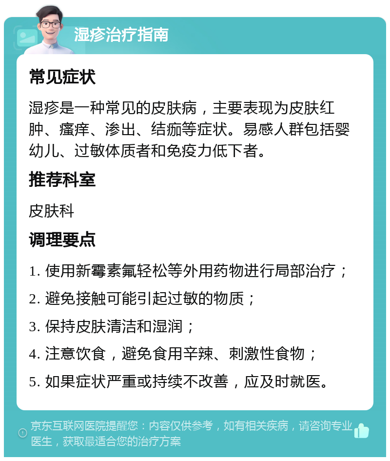 湿疹治疗指南 常见症状 湿疹是一种常见的皮肤病，主要表现为皮肤红肿、瘙痒、渗出、结痂等症状。易感人群包括婴幼儿、过敏体质者和免疫力低下者。 推荐科室 皮肤科 调理要点 1. 使用新霉素氟轻松等外用药物进行局部治疗； 2. 避免接触可能引起过敏的物质； 3. 保持皮肤清洁和湿润； 4. 注意饮食，避免食用辛辣、刺激性食物； 5. 如果症状严重或持续不改善，应及时就医。