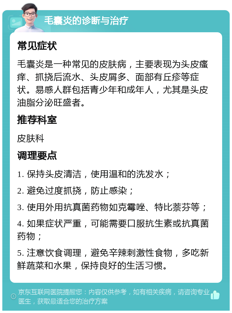 毛囊炎的诊断与治疗 常见症状 毛囊炎是一种常见的皮肤病，主要表现为头皮瘙痒、抓挠后流水、头皮屑多、面部有丘疹等症状。易感人群包括青少年和成年人，尤其是头皮油脂分泌旺盛者。 推荐科室 皮肤科 调理要点 1. 保持头皮清洁，使用温和的洗发水； 2. 避免过度抓挠，防止感染； 3. 使用外用抗真菌药物如克霉唑、特比萘芬等； 4. 如果症状严重，可能需要口服抗生素或抗真菌药物； 5. 注意饮食调理，避免辛辣刺激性食物，多吃新鲜蔬菜和水果，保持良好的生活习惯。