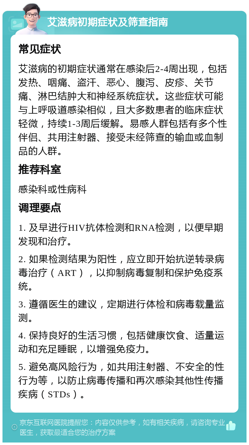 艾滋病初期症状及筛查指南 常见症状 艾滋病的初期症状通常在感染后2-4周出现，包括发热、咽痛、盗汗、恶心、腹泻、皮疹、关节痛、淋巴结肿大和神经系统症状。这些症状可能与上呼吸道感染相似，且大多数患者的临床症状轻微，持续1-3周后缓解。易感人群包括有多个性伴侣、共用注射器、接受未经筛查的输血或血制品的人群。 推荐科室 感染科或性病科 调理要点 1. 及早进行HIV抗体检测和RNA检测，以便早期发现和治疗。 2. 如果检测结果为阳性，应立即开始抗逆转录病毒治疗（ART），以抑制病毒复制和保护免疫系统。 3. 遵循医生的建议，定期进行体检和病毒载量监测。 4. 保持良好的生活习惯，包括健康饮食、适量运动和充足睡眠，以增强免疫力。 5. 避免高风险行为，如共用注射器、不安全的性行为等，以防止病毒传播和再次感染其他性传播疾病（STDs）。