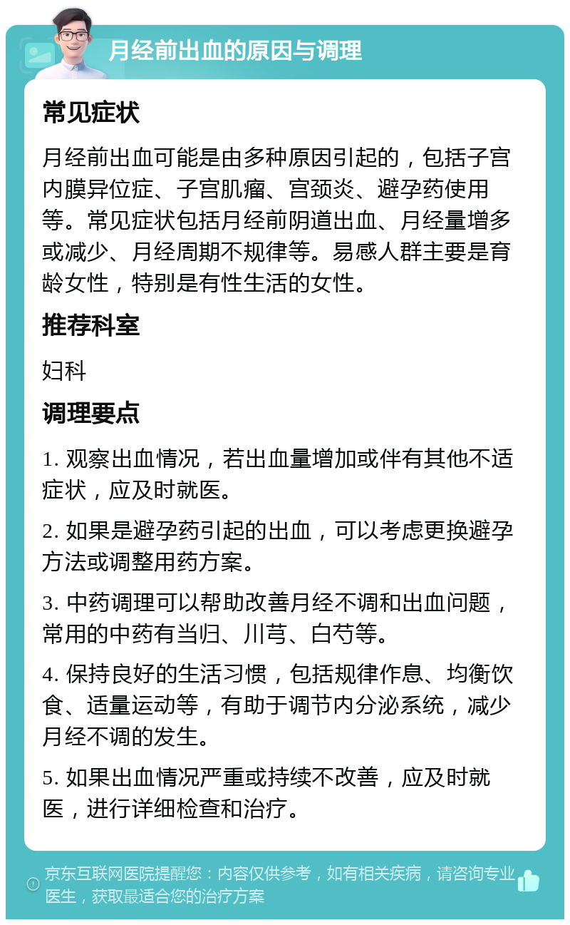 月经前出血的原因与调理 常见症状 月经前出血可能是由多种原因引起的，包括子宫内膜异位症、子宫肌瘤、宫颈炎、避孕药使用等。常见症状包括月经前阴道出血、月经量增多或减少、月经周期不规律等。易感人群主要是育龄女性，特别是有性生活的女性。 推荐科室 妇科 调理要点 1. 观察出血情况，若出血量增加或伴有其他不适症状，应及时就医。 2. 如果是避孕药引起的出血，可以考虑更换避孕方法或调整用药方案。 3. 中药调理可以帮助改善月经不调和出血问题，常用的中药有当归、川芎、白芍等。 4. 保持良好的生活习惯，包括规律作息、均衡饮食、适量运动等，有助于调节内分泌系统，减少月经不调的发生。 5. 如果出血情况严重或持续不改善，应及时就医，进行详细检查和治疗。