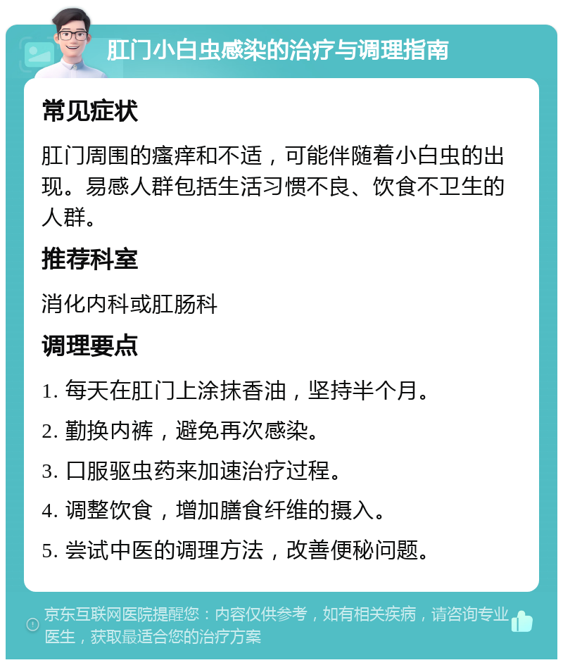 肛门小白虫感染的治疗与调理指南 常见症状 肛门周围的瘙痒和不适，可能伴随着小白虫的出现。易感人群包括生活习惯不良、饮食不卫生的人群。 推荐科室 消化内科或肛肠科 调理要点 1. 每天在肛门上涂抹香油，坚持半个月。 2. 勤换内裤，避免再次感染。 3. 口服驱虫药来加速治疗过程。 4. 调整饮食，增加膳食纤维的摄入。 5. 尝试中医的调理方法，改善便秘问题。