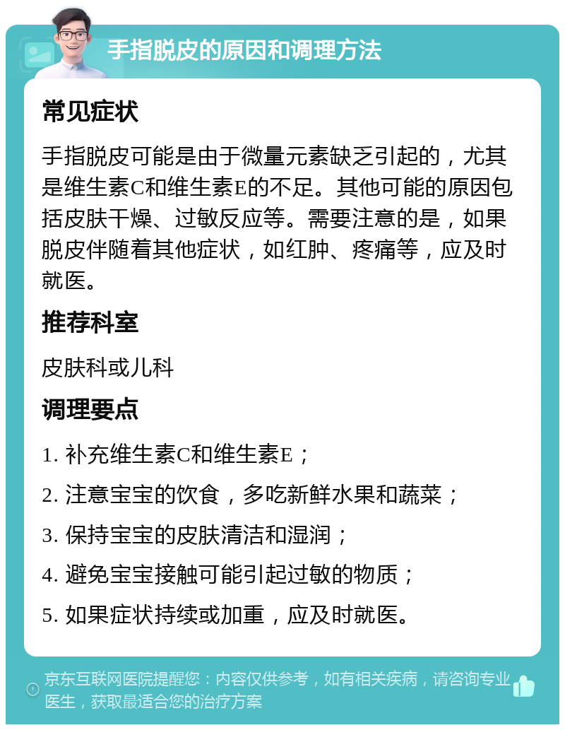 手指脱皮的原因和调理方法 常见症状 手指脱皮可能是由于微量元素缺乏引起的，尤其是维生素C和维生素E的不足。其他可能的原因包括皮肤干燥、过敏反应等。需要注意的是，如果脱皮伴随着其他症状，如红肿、疼痛等，应及时就医。 推荐科室 皮肤科或儿科 调理要点 1. 补充维生素C和维生素E； 2. 注意宝宝的饮食，多吃新鲜水果和蔬菜； 3. 保持宝宝的皮肤清洁和湿润； 4. 避免宝宝接触可能引起过敏的物质； 5. 如果症状持续或加重，应及时就医。