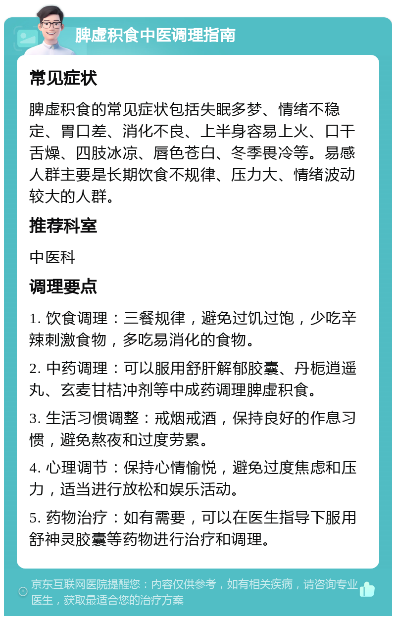 脾虚积食中医调理指南 常见症状 脾虚积食的常见症状包括失眠多梦、情绪不稳定、胃口差、消化不良、上半身容易上火、口干舌燥、四肢冰凉、唇色苍白、冬季畏冷等。易感人群主要是长期饮食不规律、压力大、情绪波动较大的人群。 推荐科室 中医科 调理要点 1. 饮食调理：三餐规律，避免过饥过饱，少吃辛辣刺激食物，多吃易消化的食物。 2. 中药调理：可以服用舒肝解郁胶囊、丹栀逍遥丸、玄麦甘桔冲剂等中成药调理脾虚积食。 3. 生活习惯调整：戒烟戒酒，保持良好的作息习惯，避免熬夜和过度劳累。 4. 心理调节：保持心情愉悦，避免过度焦虑和压力，适当进行放松和娱乐活动。 5. 药物治疗：如有需要，可以在医生指导下服用舒神灵胶囊等药物进行治疗和调理。