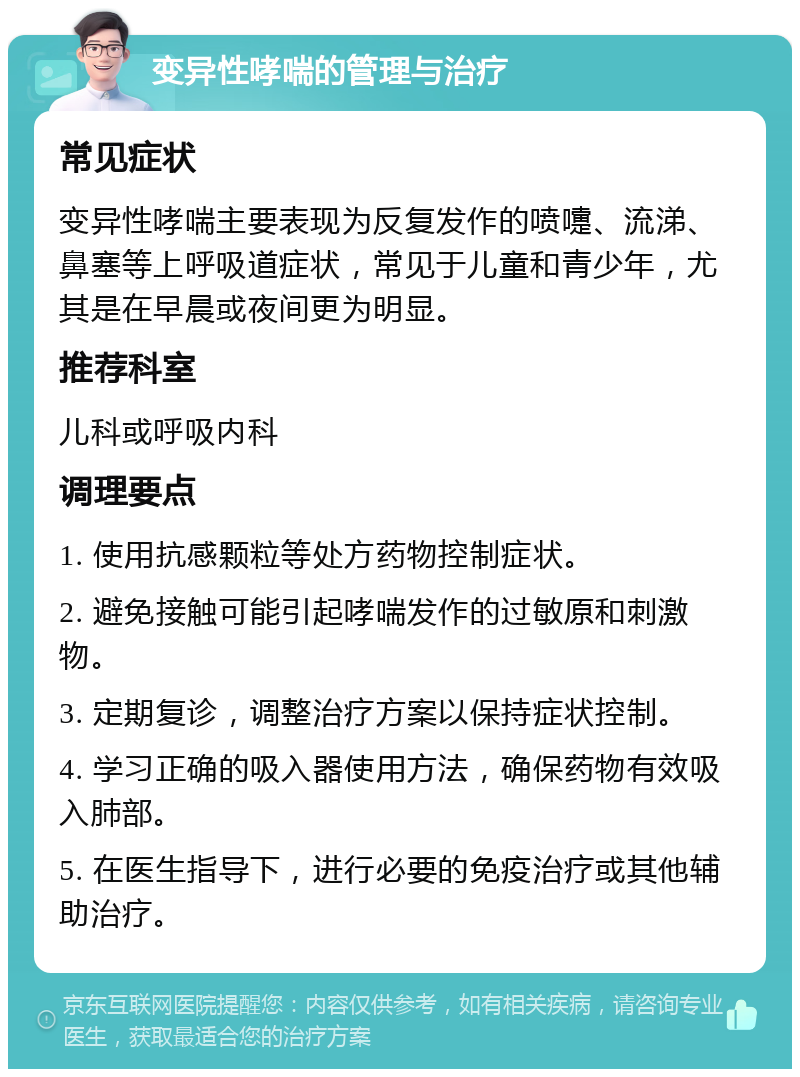 变异性哮喘的管理与治疗 常见症状 变异性哮喘主要表现为反复发作的喷嚏、流涕、鼻塞等上呼吸道症状，常见于儿童和青少年，尤其是在早晨或夜间更为明显。 推荐科室 儿科或呼吸内科 调理要点 1. 使用抗感颗粒等处方药物控制症状。 2. 避免接触可能引起哮喘发作的过敏原和刺激物。 3. 定期复诊，调整治疗方案以保持症状控制。 4. 学习正确的吸入器使用方法，确保药物有效吸入肺部。 5. 在医生指导下，进行必要的免疫治疗或其他辅助治疗。