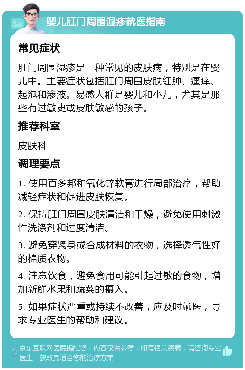 婴儿肛门周围湿疹就医指南 常见症状 肛门周围湿疹是一种常见的皮肤病，特别是在婴儿中。主要症状包括肛门周围皮肤红肿、瘙痒、起泡和渗液。易感人群是婴儿和小儿，尤其是那些有过敏史或皮肤敏感的孩子。 推荐科室 皮肤科 调理要点 1. 使用百多邦和氧化锌软膏进行局部治疗，帮助减轻症状和促进皮肤恢复。 2. 保持肛门周围皮肤清洁和干燥，避免使用刺激性洗涤剂和过度清洁。 3. 避免穿紧身或合成材料的衣物，选择透气性好的棉质衣物。 4. 注意饮食，避免食用可能引起过敏的食物，增加新鲜水果和蔬菜的摄入。 5. 如果症状严重或持续不改善，应及时就医，寻求专业医生的帮助和建议。