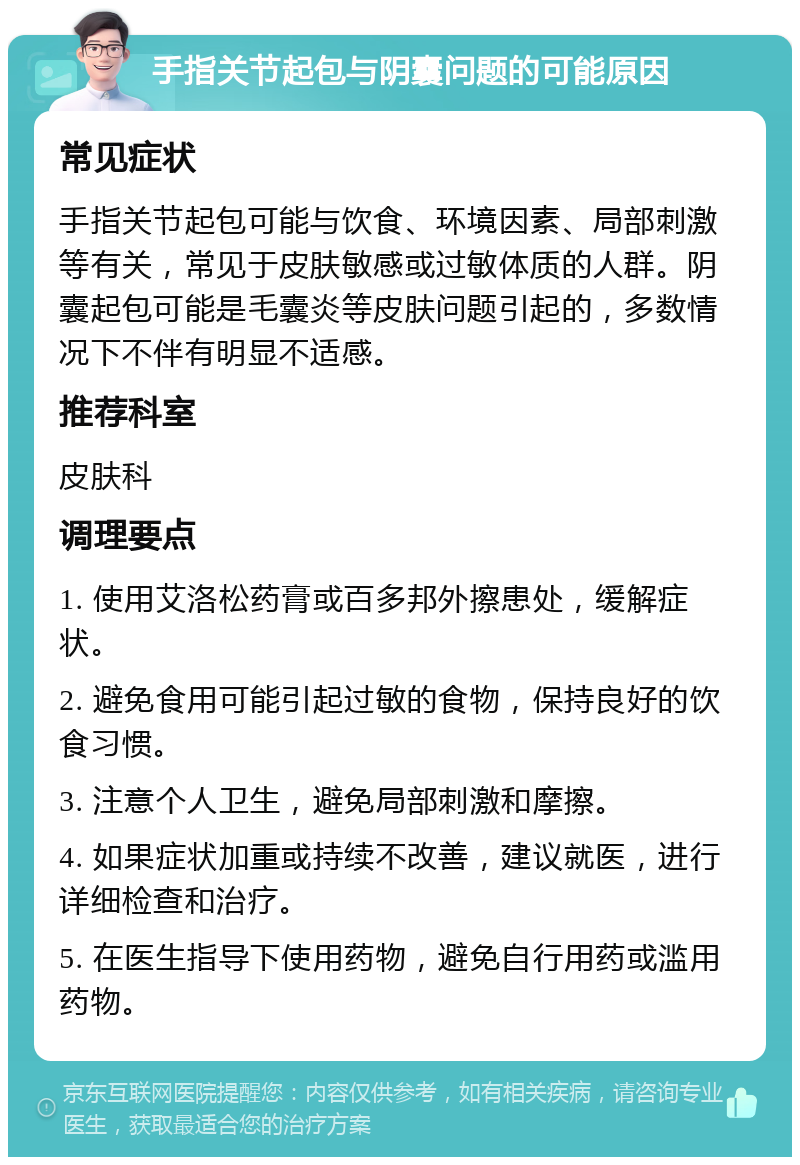 手指关节起包与阴囊问题的可能原因 常见症状 手指关节起包可能与饮食、环境因素、局部刺激等有关，常见于皮肤敏感或过敏体质的人群。阴囊起包可能是毛囊炎等皮肤问题引起的，多数情况下不伴有明显不适感。 推荐科室 皮肤科 调理要点 1. 使用艾洛松药膏或百多邦外擦患处，缓解症状。 2. 避免食用可能引起过敏的食物，保持良好的饮食习惯。 3. 注意个人卫生，避免局部刺激和摩擦。 4. 如果症状加重或持续不改善，建议就医，进行详细检查和治疗。 5. 在医生指导下使用药物，避免自行用药或滥用药物。