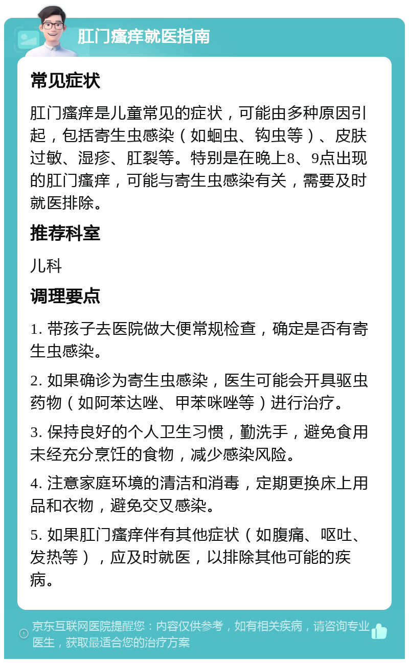 肛门瘙痒就医指南 常见症状 肛门瘙痒是儿童常见的症状，可能由多种原因引起，包括寄生虫感染（如蛔虫、钩虫等）、皮肤过敏、湿疹、肛裂等。特别是在晚上8、9点出现的肛门瘙痒，可能与寄生虫感染有关，需要及时就医排除。 推荐科室 儿科 调理要点 1. 带孩子去医院做大便常规检查，确定是否有寄生虫感染。 2. 如果确诊为寄生虫感染，医生可能会开具驱虫药物（如阿苯达唑、甲苯咪唑等）进行治疗。 3. 保持良好的个人卫生习惯，勤洗手，避免食用未经充分烹饪的食物，减少感染风险。 4. 注意家庭环境的清洁和消毒，定期更换床上用品和衣物，避免交叉感染。 5. 如果肛门瘙痒伴有其他症状（如腹痛、呕吐、发热等），应及时就医，以排除其他可能的疾病。