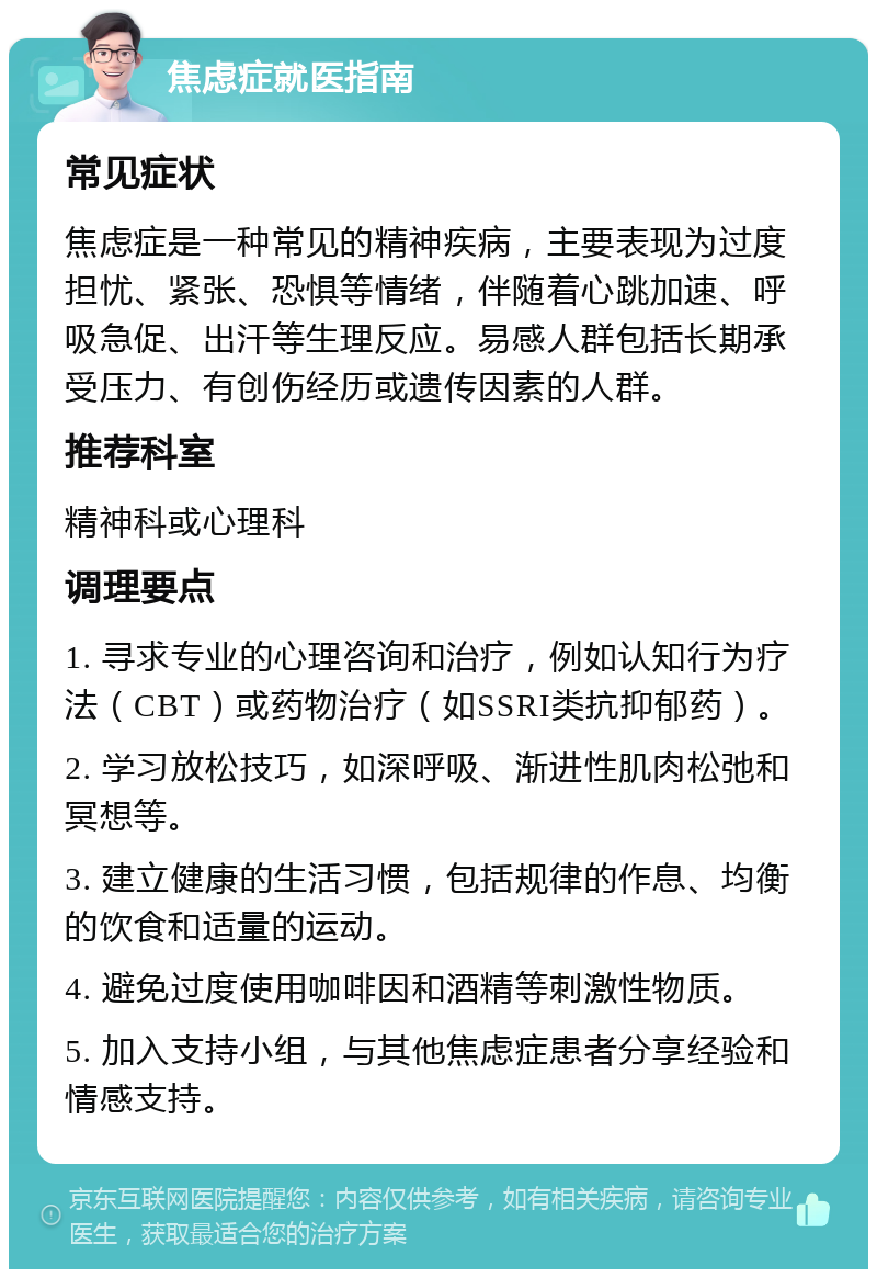 焦虑症就医指南 常见症状 焦虑症是一种常见的精神疾病，主要表现为过度担忧、紧张、恐惧等情绪，伴随着心跳加速、呼吸急促、出汗等生理反应。易感人群包括长期承受压力、有创伤经历或遗传因素的人群。 推荐科室 精神科或心理科 调理要点 1. 寻求专业的心理咨询和治疗，例如认知行为疗法（CBT）或药物治疗（如SSRI类抗抑郁药）。 2. 学习放松技巧，如深呼吸、渐进性肌肉松弛和冥想等。 3. 建立健康的生活习惯，包括规律的作息、均衡的饮食和适量的运动。 4. 避免过度使用咖啡因和酒精等刺激性物质。 5. 加入支持小组，与其他焦虑症患者分享经验和情感支持。