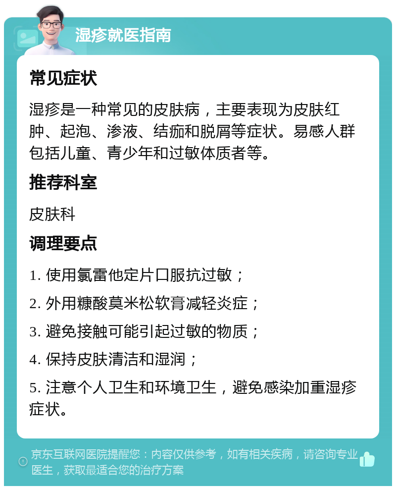 湿疹就医指南 常见症状 湿疹是一种常见的皮肤病，主要表现为皮肤红肿、起泡、渗液、结痂和脱屑等症状。易感人群包括儿童、青少年和过敏体质者等。 推荐科室 皮肤科 调理要点 1. 使用氯雷他定片口服抗过敏； 2. 外用糠酸莫米松软膏减轻炎症； 3. 避免接触可能引起过敏的物质； 4. 保持皮肤清洁和湿润； 5. 注意个人卫生和环境卫生，避免感染加重湿疹症状。