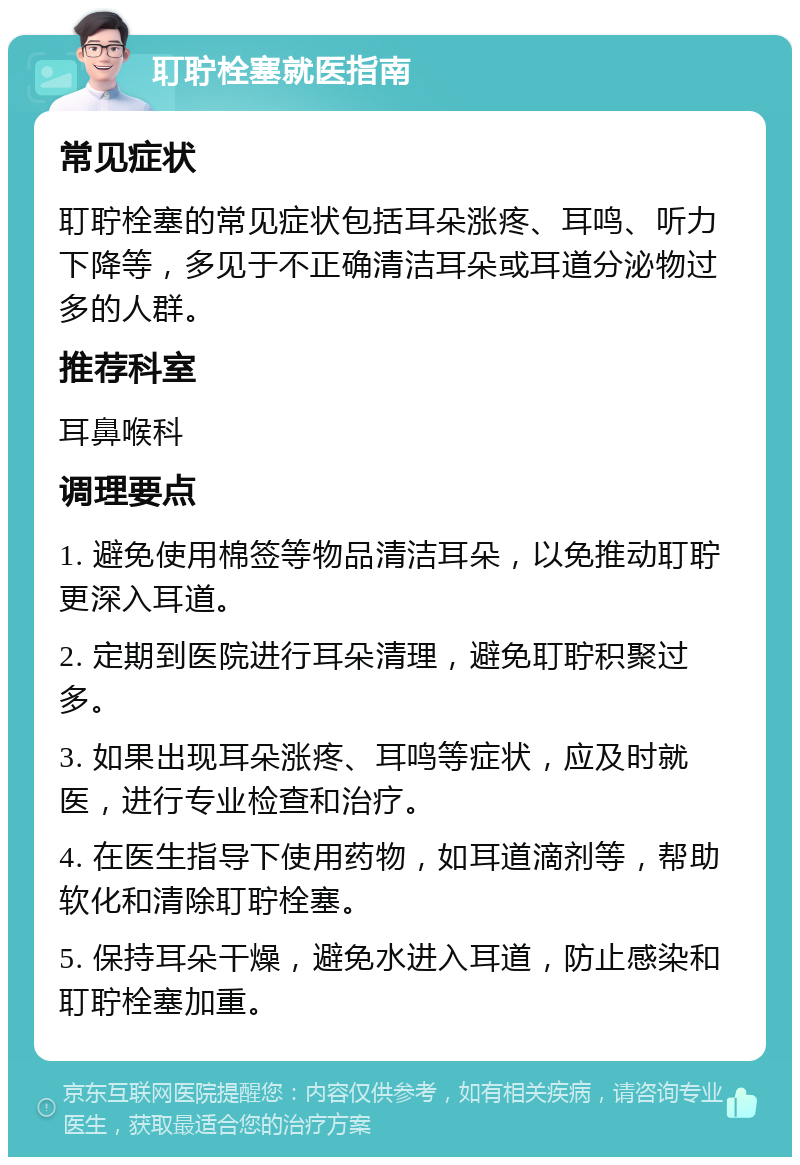 耵聍栓塞就医指南 常见症状 耵聍栓塞的常见症状包括耳朵涨疼、耳鸣、听力下降等，多见于不正确清洁耳朵或耳道分泌物过多的人群。 推荐科室 耳鼻喉科 调理要点 1. 避免使用棉签等物品清洁耳朵，以免推动耵聍更深入耳道。 2. 定期到医院进行耳朵清理，避免耵聍积聚过多。 3. 如果出现耳朵涨疼、耳鸣等症状，应及时就医，进行专业检查和治疗。 4. 在医生指导下使用药物，如耳道滴剂等，帮助软化和清除耵聍栓塞。 5. 保持耳朵干燥，避免水进入耳道，防止感染和耵聍栓塞加重。