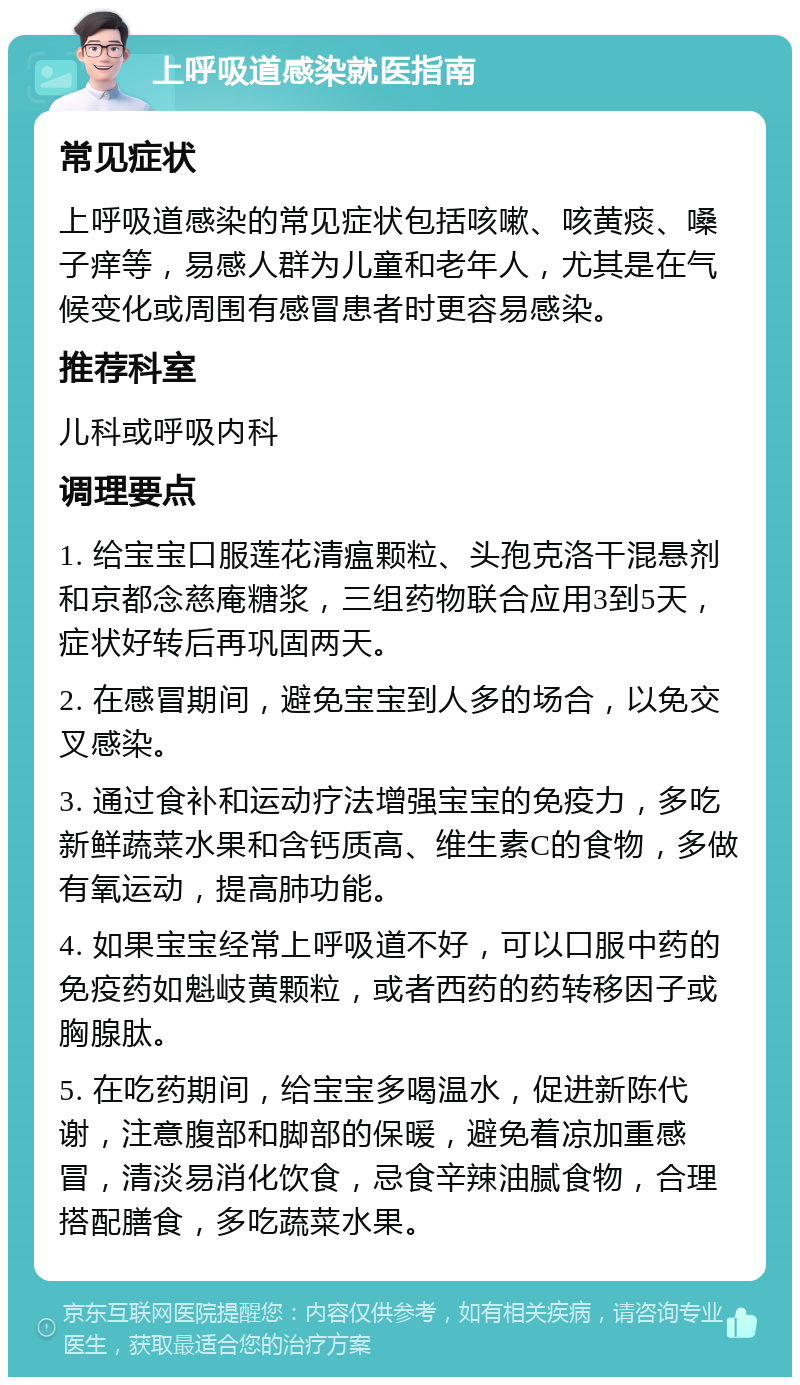 上呼吸道感染就医指南 常见症状 上呼吸道感染的常见症状包括咳嗽、咳黄痰、嗓子痒等，易感人群为儿童和老年人，尤其是在气候变化或周围有感冒患者时更容易感染。 推荐科室 儿科或呼吸内科 调理要点 1. 给宝宝口服莲花清瘟颗粒、头孢克洛干混悬剂和京都念慈庵糖浆，三组药物联合应用3到5天，症状好转后再巩固两天。 2. 在感冒期间，避免宝宝到人多的场合，以免交叉感染。 3. 通过食补和运动疗法增强宝宝的免疫力，多吃新鲜蔬菜水果和含钙质高、维生素C的食物，多做有氧运动，提高肺功能。 4. 如果宝宝经常上呼吸道不好，可以口服中药的免疫药如魁岐黄颗粒，或者西药的药转移因子或胸腺肽。 5. 在吃药期间，给宝宝多喝温水，促进新陈代谢，注意腹部和脚部的保暖，避免着凉加重感冒，清淡易消化饮食，忌食辛辣油腻食物，合理搭配膳食，多吃蔬菜水果。