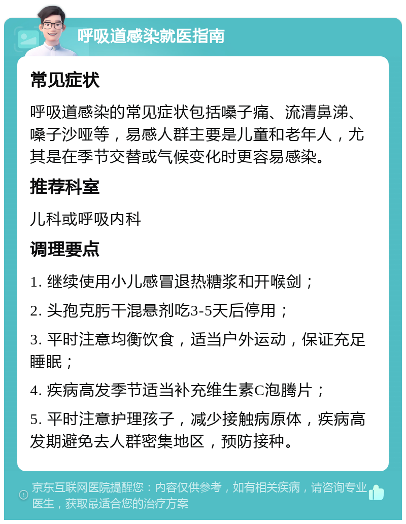 呼吸道感染就医指南 常见症状 呼吸道感染的常见症状包括嗓子痛、流清鼻涕、嗓子沙哑等，易感人群主要是儿童和老年人，尤其是在季节交替或气候变化时更容易感染。 推荐科室 儿科或呼吸内科 调理要点 1. 继续使用小儿感冒退热糖浆和开喉剑； 2. 头孢克肟干混悬剂吃3-5天后停用； 3. 平时注意均衡饮食，适当户外运动，保证充足睡眠； 4. 疾病高发季节适当补充维生素C泡腾片； 5. 平时注意护理孩子，减少接触病原体，疾病高发期避免去人群密集地区，预防接种。