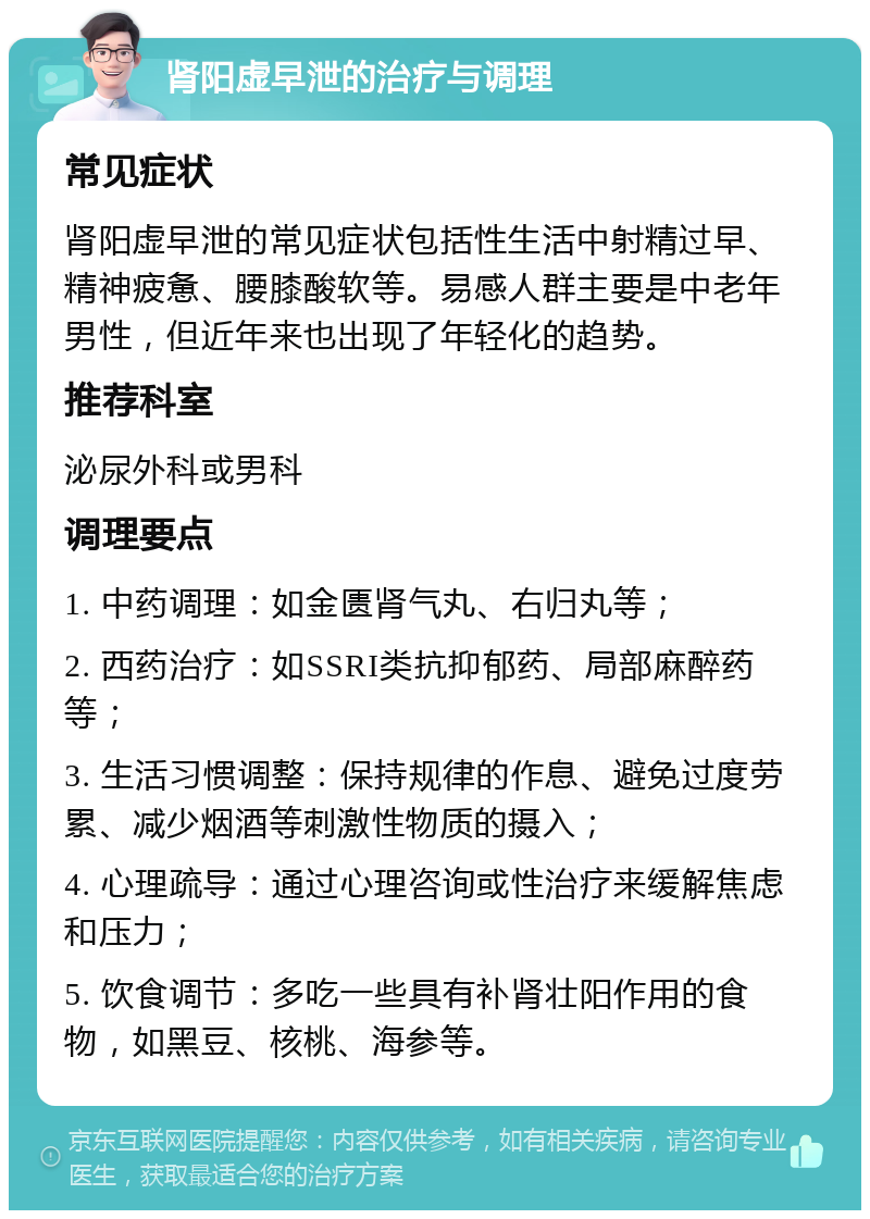 肾阳虚早泄的治疗与调理 常见症状 肾阳虚早泄的常见症状包括性生活中射精过早、精神疲惫、腰膝酸软等。易感人群主要是中老年男性，但近年来也出现了年轻化的趋势。 推荐科室 泌尿外科或男科 调理要点 1. 中药调理：如金匮肾气丸、右归丸等； 2. 西药治疗：如SSRI类抗抑郁药、局部麻醉药等； 3. 生活习惯调整：保持规律的作息、避免过度劳累、减少烟酒等刺激性物质的摄入； 4. 心理疏导：通过心理咨询或性治疗来缓解焦虑和压力； 5. 饮食调节：多吃一些具有补肾壮阳作用的食物，如黑豆、核桃、海参等。