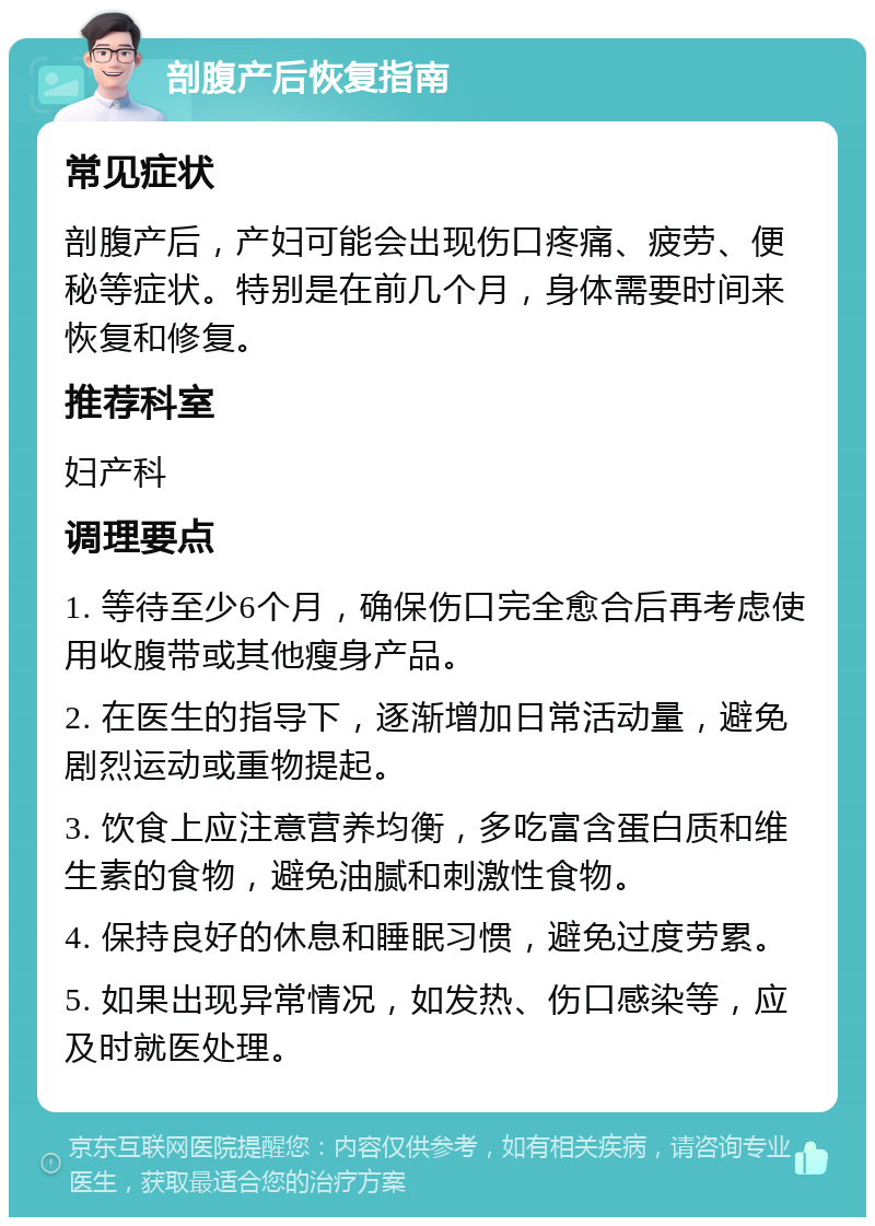 剖腹产后恢复指南 常见症状 剖腹产后，产妇可能会出现伤口疼痛、疲劳、便秘等症状。特别是在前几个月，身体需要时间来恢复和修复。 推荐科室 妇产科 调理要点 1. 等待至少6个月，确保伤口完全愈合后再考虑使用收腹带或其他瘦身产品。 2. 在医生的指导下，逐渐增加日常活动量，避免剧烈运动或重物提起。 3. 饮食上应注意营养均衡，多吃富含蛋白质和维生素的食物，避免油腻和刺激性食物。 4. 保持良好的休息和睡眠习惯，避免过度劳累。 5. 如果出现异常情况，如发热、伤口感染等，应及时就医处理。