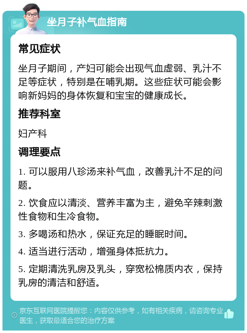 坐月子补气血指南 常见症状 坐月子期间，产妇可能会出现气血虚弱、乳汁不足等症状，特别是在哺乳期。这些症状可能会影响新妈妈的身体恢复和宝宝的健康成长。 推荐科室 妇产科 调理要点 1. 可以服用八珍汤来补气血，改善乳汁不足的问题。 2. 饮食应以清淡、营养丰富为主，避免辛辣刺激性食物和生冷食物。 3. 多喝汤和热水，保证充足的睡眠时间。 4. 适当进行活动，增强身体抵抗力。 5. 定期清洗乳房及乳头，穿宽松棉质内衣，保持乳房的清洁和舒适。