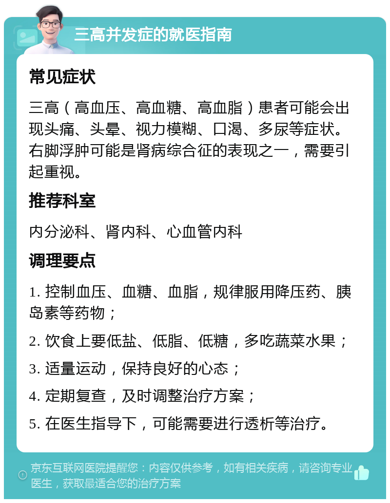 三高并发症的就医指南 常见症状 三高（高血压、高血糖、高血脂）患者可能会出现头痛、头晕、视力模糊、口渴、多尿等症状。右脚浮肿可能是肾病综合征的表现之一，需要引起重视。 推荐科室 内分泌科、肾内科、心血管内科 调理要点 1. 控制血压、血糖、血脂，规律服用降压药、胰岛素等药物； 2. 饮食上要低盐、低脂、低糖，多吃蔬菜水果； 3. 适量运动，保持良好的心态； 4. 定期复查，及时调整治疗方案； 5. 在医生指导下，可能需要进行透析等治疗。