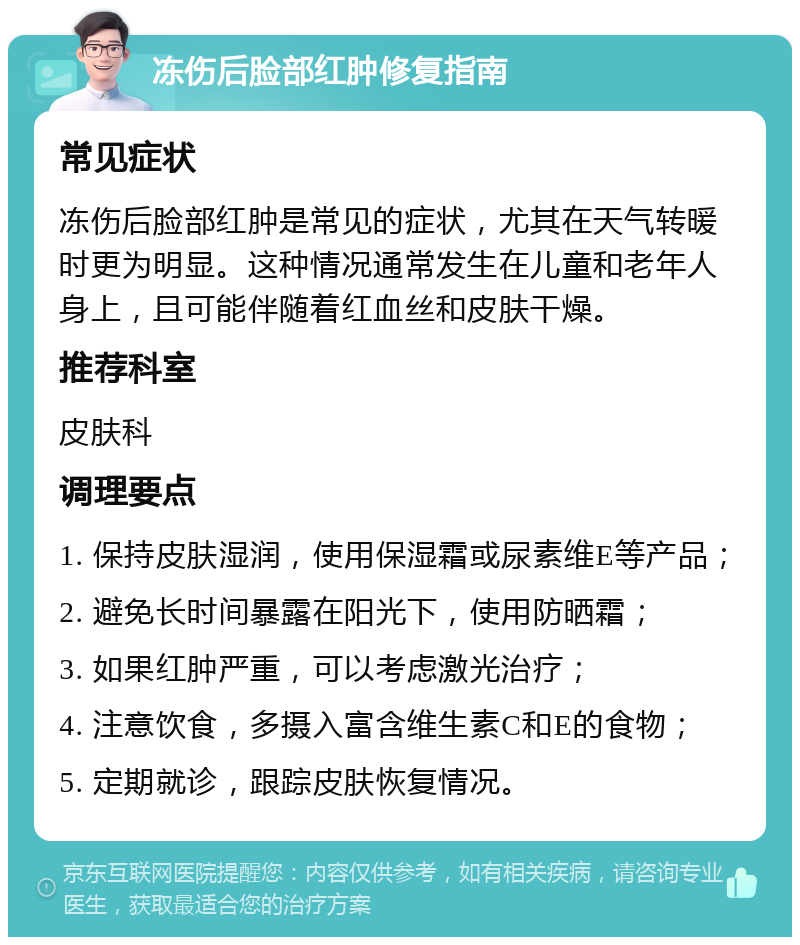 冻伤后脸部红肿修复指南 常见症状 冻伤后脸部红肿是常见的症状，尤其在天气转暖时更为明显。这种情况通常发生在儿童和老年人身上，且可能伴随着红血丝和皮肤干燥。 推荐科室 皮肤科 调理要点 1. 保持皮肤湿润，使用保湿霜或尿素维E等产品； 2. 避免长时间暴露在阳光下，使用防晒霜； 3. 如果红肿严重，可以考虑激光治疗； 4. 注意饮食，多摄入富含维生素C和E的食物； 5. 定期就诊，跟踪皮肤恢复情况。