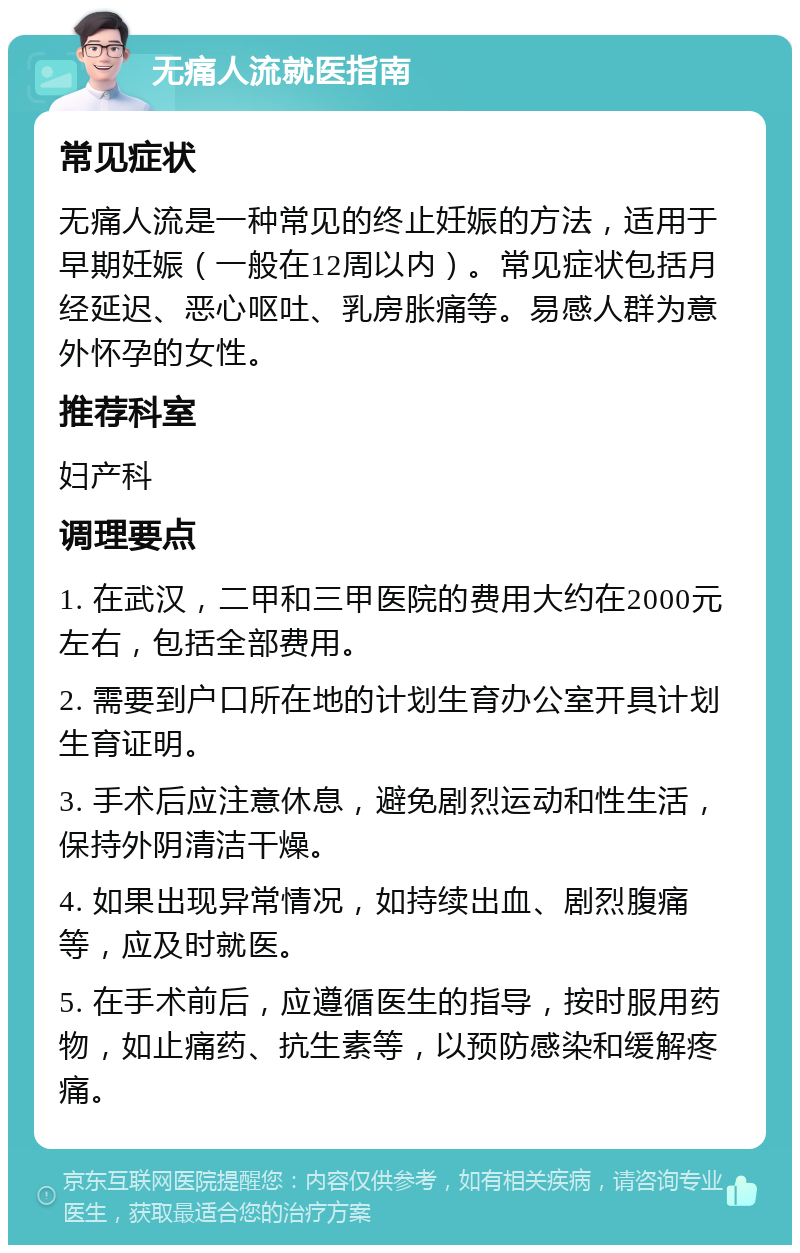 无痛人流就医指南 常见症状 无痛人流是一种常见的终止妊娠的方法，适用于早期妊娠（一般在12周以内）。常见症状包括月经延迟、恶心呕吐、乳房胀痛等。易感人群为意外怀孕的女性。 推荐科室 妇产科 调理要点 1. 在武汉，二甲和三甲医院的费用大约在2000元左右，包括全部费用。 2. 需要到户口所在地的计划生育办公室开具计划生育证明。 3. 手术后应注意休息，避免剧烈运动和性生活，保持外阴清洁干燥。 4. 如果出现异常情况，如持续出血、剧烈腹痛等，应及时就医。 5. 在手术前后，应遵循医生的指导，按时服用药物，如止痛药、抗生素等，以预防感染和缓解疼痛。