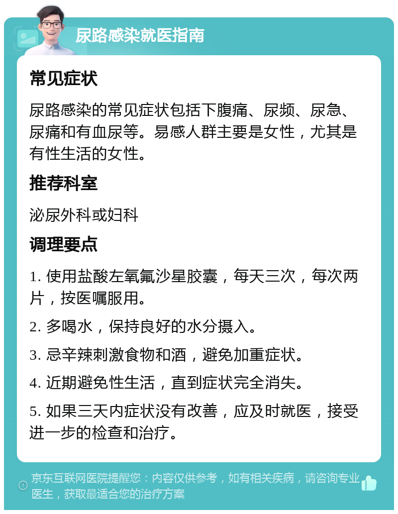 尿路感染就医指南 常见症状 尿路感染的常见症状包括下腹痛、尿频、尿急、尿痛和有血尿等。易感人群主要是女性，尤其是有性生活的女性。 推荐科室 泌尿外科或妇科 调理要点 1. 使用盐酸左氧氟沙星胶囊，每天三次，每次两片，按医嘱服用。 2. 多喝水，保持良好的水分摄入。 3. 忌辛辣刺激食物和酒，避免加重症状。 4. 近期避免性生活，直到症状完全消失。 5. 如果三天内症状没有改善，应及时就医，接受进一步的检查和治疗。