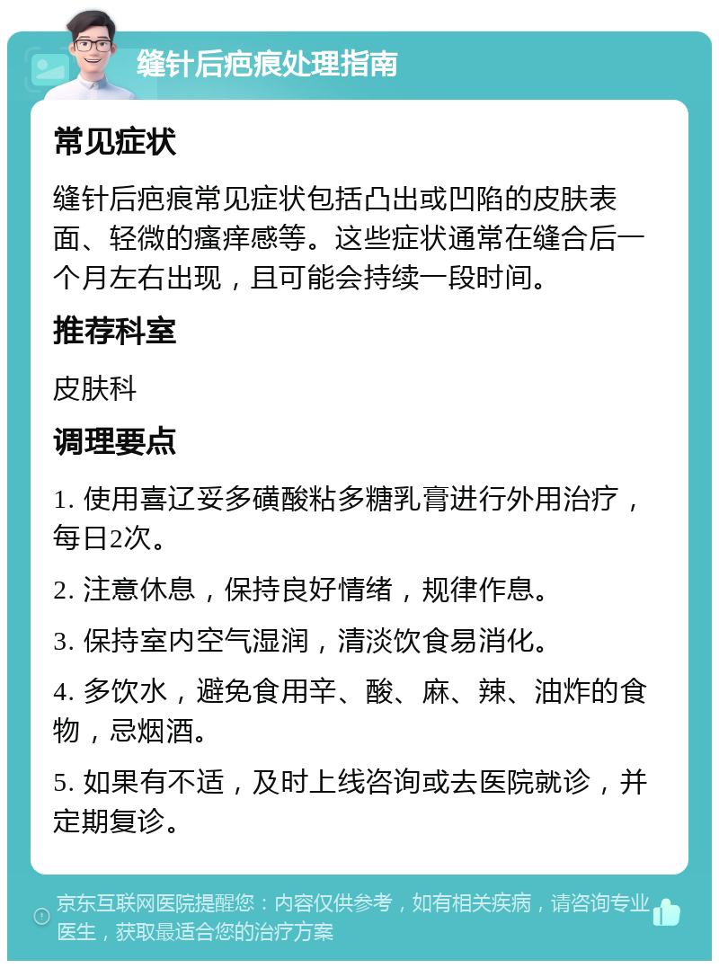 缝针后疤痕处理指南 常见症状 缝针后疤痕常见症状包括凸出或凹陷的皮肤表面、轻微的瘙痒感等。这些症状通常在缝合后一个月左右出现，且可能会持续一段时间。 推荐科室 皮肤科 调理要点 1. 使用喜辽妥多磺酸粘多糖乳膏进行外用治疗，每日2次。 2. 注意休息，保持良好情绪，规律作息。 3. 保持室内空气湿润，清淡饮食易消化。 4. 多饮水，避免食用辛、酸、麻、辣、油炸的食物，忌烟酒。 5. 如果有不适，及时上线咨询或去医院就诊，并定期复诊。