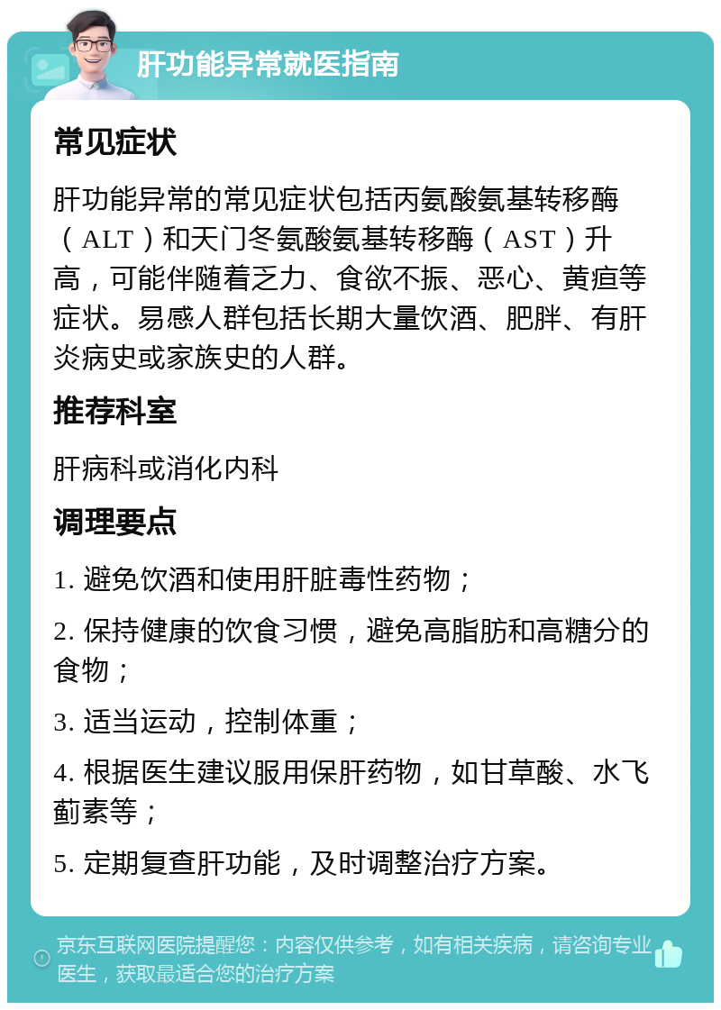 肝功能异常就医指南 常见症状 肝功能异常的常见症状包括丙氨酸氨基转移酶（ALT）和天门冬氨酸氨基转移酶（AST）升高，可能伴随着乏力、食欲不振、恶心、黄疸等症状。易感人群包括长期大量饮酒、肥胖、有肝炎病史或家族史的人群。 推荐科室 肝病科或消化内科 调理要点 1. 避免饮酒和使用肝脏毒性药物； 2. 保持健康的饮食习惯，避免高脂肪和高糖分的食物； 3. 适当运动，控制体重； 4. 根据医生建议服用保肝药物，如甘草酸、水飞蓟素等； 5. 定期复查肝功能，及时调整治疗方案。