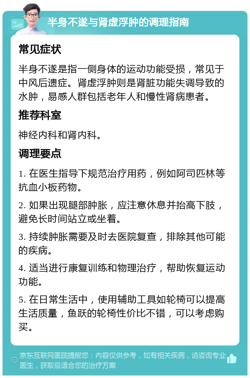 半身不遂与肾虚浮肿的调理指南 常见症状 半身不遂是指一侧身体的运动功能受损，常见于中风后遗症。肾虚浮肿则是肾脏功能失调导致的水肿，易感人群包括老年人和慢性肾病患者。 推荐科室 神经内科和肾内科。 调理要点 1. 在医生指导下规范治疗用药，例如阿司匹林等抗血小板药物。 2. 如果出现腿部肿胀，应注意休息并抬高下肢，避免长时间站立或坐着。 3. 持续肿胀需要及时去医院复查，排除其他可能的疾病。 4. 适当进行康复训练和物理治疗，帮助恢复运动功能。 5. 在日常生活中，使用辅助工具如轮椅可以提高生活质量，鱼跃的轮椅性价比不错，可以考虑购买。